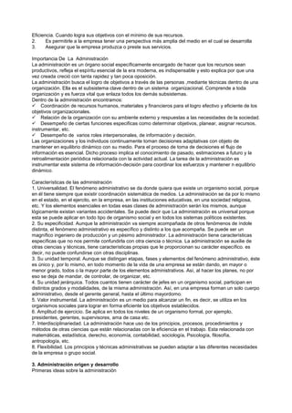Eficiencia. Cuando logra sus objetivos con el mínimo de sus recursos.
2.     Es permitirle a la empresa tener una perspectiva más amplia del medio en el cual se desarrolla
3.     Asegurar que la empresa produzca o preste sus servicios.

Importancia De La Administración
La administración es un órgano social específicamente encargado de hacer que los recursos sean
productivos, refleja el espíritu esencial de la era moderna, es indispensable y esto explica por que una
vez creada creció con tanta rapidez y tan poca oposición.
La administración busca el logro de objetivos a través de las personas ,mediante técnicas dentro de una
organización. Ella es el subsistema clave dentro de un sistema organizacional. Comprende a toda
organización y es fuerza vital que enlaza todos los demás subsistemas.
Dentro de la administración encontramos:
 Coordinación de recursos humanos, materiales y financieros para el logro efectivo y eficiente de los
objetivos organizacionales.
 Relación de la organización con su ambiente externo y respuestas a las necesidades de la sociedad.
 Desempeño de ciertas funciones especificas como determinar objetivos, planear, asignar recursos,
instrumentar, etc.
 Desempeño de varios roles interpersonales, de información y decisión.
Las organizaciones y los individuos continuamente toman decisiones adaptativas con objeto de
mantener en equilibrio dinámico con su medio. Para el proceso de toma de decisiones el flujo de
información es esencial. Dicho proceso implica el conocimiento de pasado, estimaciones a futuro y la
retroalimentación periódica relacionada con la actividad actual. La tarea de la administración es
instrumentar este sistema de información-decisión para coordinar los esfuerzos y mantener n equilibrio
dinámico.

Características de las administración
1. Universalidad. El fenómeno administrativo se da donde quiera que existe un organismo social, porque
en él tiene siempre que existir coordinación sistemática de medios. La administración se da por lo mismo
en el estado, en el ejercito, en la empresa, en las instituciones educativas, en una sociedad religiosa,
etc. Y los elementos esenciales en todas esas clases de administración serán los mismos, aunque
lógicamente existan variantes accidentales. Se puede decir que La administración es universal porque
esta se puede aplicar en todo tipo de organismo social y en todos los sistemas políticos existentes.
2. Su especificidad. Aunque la administración va siempre acompañada de otros fenómenos de índole
distinta, el fenómeno administrativo es específico y distinto a los que acompaña. Se puede ser un
magnífico ingeniero de producción y un pésimo administrador. La administración tiene características
específicas que no nos permite confundirla con otra ciencia o técnica. La administración se auxilie de
otras ciencias y técnicas, tiene características propias que le proporcionan su carácter específico. es
decir, no puede confundirse con otras disciplinas.
3. Su unidad temporal. Aunque se distingan etapas, fases y elementos del fenómeno administrativo, éste
es único y, por lo mismo, en todo momento de la vida de una empresa se están dando, en mayor o
menor grado, todos o la mayor parte de los elementos administrativos. Así, al hacer los planes, no por
eso se deja de mandar, de controlar, de organizar, etc.
4. Su unidad jerárquica. Todos cuantos tienen carácter de jefes en un organismo social, participan en
distintos grados y modalidades, de la misma administración. Así, en una empresa forman un solo cuerpo
administrativo, desde el gerente general, hasta el último mayordomo.
5. Valor instrumental. La administración es un medio para alcanzar un fin, es decir, se utiliza en los
organismos sociales para lograr en forma eficiente los objetivos establecidos.
6. Amplitud de ejercicio. Se aplica en todos los niveles de un organismo formal, por ejemplo,
presidentes, gerentes, supervisores, ama de casa etc.
7. Interdisciplinariedad. La administración hace uso de los principios, procesos, procedimientos y
métodos de otras ciencias que están relacionadas con la eficiencia en el trabajo. Esta relacionada con
matemáticas, estadística, derecho, economía, contabilidad, sociología, Psicología, filosofía,
antropología, etc.
8. Flexibilidad. Los principios y técnicas administrativas se pueden adaptar a las diferentes necesidades
de la empresa o grupo social.

3. Administración origen y desarrollo
Primeras ideas sobre la administración
 