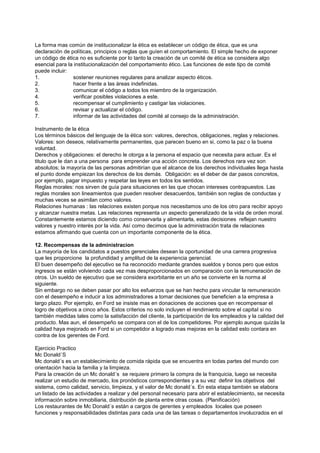 La forma mas común de institucionalizar la ética es establecer un código de ética, que es una
declaración de políticas, principios o reglas que guíen el comportamiento. El simple hecho de exponer
un código de ética no es suficiente por lo tanto la creación de un comité de ética se considera algo
esencial para la institucionalización del comportamiento ético. Las funciones de este tipo de comité
puede incluir:
1.              sostener reuniones regulares para analizar aspecto éticos.
2.              hacer frente a las áreas indefinidas.
3.              comunicar el código a todos los miembro de la organización.
4.              verificar posibles violaciones a este.
5.              recompensar el cumplimiento y castigar las violaciones.
6.              revisar y actualizar el código.
7.              informar de las actividades del comité al consejo de la administración.

Instrumento de la ética
Los términos básicos del lenguaje de la ética son: valores, derechos, obligaciones, reglas y relaciones.
Valores: son deseos, relativamente permanentes, que parecen bueno en si, como la paz o la buena
voluntad.
Derechos y obligaciones: el derecho le otorga a la persona el espacio que necesita para actuar. Es el
titulo que le dan a una persona para emprender una acción concreta. Los derechos rara vez son
absolutos; la mayoría de las personas admitirían que el alcance de los derechos individuales llega hasta
el punto donde empiezan los derechos de los demás. Obligación: es el deber de dar pasos concretos,
por ejemplo, pagar impuesto y respetar las leyes en todos los sentidos.
Reglas morales: nos sirven de guía para situaciones en las que chocan intereses contrapuestos. Las
reglas morales son lineamientos que pueden resolver desacuerdos, también son reglas de conductas y
muchas veces se asimilan como valores.
Relaciones humanas : las relaciones existen porque nos necesitamos uno de los otro para recibir apoyo
y alcanzar nuestra metas. Las relaciones representa un aspecto generalizado de la vida de orden moral.
Constantemente estamos diciendo como conservarla y alimentarla, estas decisiones reflejan nuestro
valores y nuestro interés por la vida. Así como decimos que la administración trata de relaciones
estamos afirmando que cuenta con un importante componente de la ética.

12. Recompensas de la administracion
La mayoría de los candidatos a puestos gerenciales desean la oportunidad de una carrera progresiva
que les proporcione la profundidad y amplitud de la experiencia gerencial.
El buen desempeño del ejecutivo se ha reconocido mediante grandes sueldos y bonos pero que estos
ingresos se están volviendo cada vez mas desproporcionados en comparación con la remuneración de
otros. Un sueldo de ejecutivo que se considera exorbitante en un año se convierte en la norma al
siguiente.
Sin embargo no se deben pasar por alto los esfuerzos que se han hecho para vincular la remuneración
con el desempeño e inducir a los administradores a tomar decisiones que beneficien a la empresa a
largo plazo. Por ejemplo, en Ford se insiste mas en donaciones de acciones que en recompensar el
logro de objetivos a cinco años. Estos criterios no solo incluyen el rendimiento sobre el capital si no
también medidas tales como la satisfacción del cliente, la participación de los empleados y la calidad del
producto. Mas aun, el desempeño se compara con el de los competidores. Por ejemplo aunque quizás la
calidad haya mejorado en Ford si un competidor a logrado mas mejoras en la calidad esto contara en
contra de los gerentes de Ford.

Ejercicio Practico
Mc Donald´S
Mc donald´s es un establecimiento de comida rápida que se encuentra en todas partes del mundo con
orientación hacia la familia y la limpieza.
Para la creación de un Mc donald´s se requiere primero la compra de la franquicia, luego se necesita
realizar un estudio de mercado, los pronósticos correspondientes y a su vez definir los objetivos del
sistema, como calidad, servicio, limpieza, y el valor de Mc donald´s. En esta etapa también se elabora
un listado de las actividades a realizar y del personal necesario para abrir el establecimiento, se necesita
información sobre inmobiliaria, distribución de planta entre otras cosas. (Planificación)
Los restaurantes de Mc Donald´s están a cargos de gerentes y empleados locales que poseen
funciones y responsabilidades distintas para cada una de las tareas o departamentos involucrados en el
 