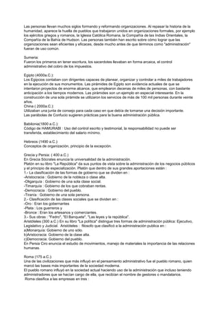 Las personas llevan muchos siglos formando y reformando organizaciones. Al repasar la historia de la
humanidad, aparece la huella de pueblos que trabajaron unidos en organizaciones formales, por ejemplo
los ejércitos griegos y romanos, la Iglesia Católica Romana, la Compañía de las Indias Orientales, la
Compañía de la Bahía de Hudson. Las personas también han escrito sobre cómo lograr que las
organizaciones sean eficientes y eficaces, desde mucho antes de que términos como "administración"
fueran de uso común.

Sumeria:
Fueron los primeros en tener escritura, los sacerdotes llevaban en forma arcaica, el control
administrativo del cobro de los impuestos.

Egipto (4000a.C.):
Los Egipcios contaban con dirigentes capaces de planear, organizar y controlar a miles de trabajadores
en la ejecución de sus monumentos. Las pirámides de Egipto son evidencia actuales de que se
intentaron proyectos de enorme alcance, que emplearon decenas de miles de personas, con bastante
anticipación a los tiempos modernos. Las pirámides son un ejemplo en especial interesante. En la
construcción de una sola pirámide se utilizaron los servicios de más de 100 mil personas durante veinte
años.
China ( 2000a.C.):
Utilizaban una junta de consejo para cada caso en que debía de tomarse una decisión importante.
Las parábolas de Confucio sugieren prácticas para la buena administración pública.

Babilonia(1800 a.C.):
Código de HAMURABI : Uso del control escrito y testimonial, la responsabilidad no puede ser
transferida, establecimiento del salario mínimo.

Hebreos (1490 a.C.):
Conceptos de organización, principio de la excepción.

Grecia y Persia: ( 400 a.C.)
En Grecia Sócrates enuncia la universalidad de la administración.
Platón en su libro "La República" da sus puntos de vista sobre la administración de los negocios públicos
y el principio de especialización. Platón que dentro de sus grandes aportaciones están :
1.- La clasificación de las formas de gobierno que se dividen en :
-Aristocracia : Gobierno de la nobleza o clase alta.
-Oligarquía : Gobierno de una sola clase social.
-Timarquía : Gobierno de los que cobraban rentas.
-Democracia : Gobierno del pueblo.
-Tiranía : Gobierno de una sola persona.
2.- Clasificación de las clases sociales que se dividen en :
-Oro : Eran los gobernantes
-Plata : Los guerreros y
-Bronce : Eran los artesanos y comerciantes.
3.- Sus obras : "Fedro", "El Banquete", "Las leyes y la república".
Aristóteles (300 a.C.) En su libro "La política" distingue tres formas de administración pública: Ejecutivo,
Legislativo y Judicial. Aristóteles : filosofo que clasificó a la administración publica en :
a)Monarquía: Gobierno de uno sólo.
b)Aristocracia: Gobierno de la clase alta.
c)Democracia: Gobierno del pueblo.
En Persia Ciro enuncia el estudio de movimientos, manejo de materiales la importancia de las relaciones
humanas.

Roma (175 a.C.):
Una de las civilizaciones que más influyó en el pensamiento administrativo fue el pueblo romano, quien
marcó las bases más importantes de la sociedad moderna.
El pueblo romano influyó en la sociedad actual haciendo uso de la administración que incluso teniendo
administradores que se hacían cargo de ella, que recibían el nombre de gestores o mandatarios.
Roma clasifica a las empresas en tres :
 