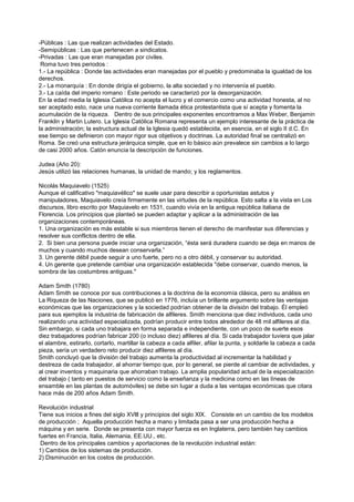 -Públicas : Las que realizan actividades del Estado.
-Semipúblicas : Las que pertenecen a sindicatos.
-Privadas : Las que eran manejadas por civiles.
 Roma tuvo tres periodos :
1.- La república : Donde las actividades eran manejadas por el pueblo y predominaba la igualdad de los
derechos.
2.- La monarquía : En donde dirigía el gobierno, la alta sociedad y no intervenía el pueblo.
3.- La caída del imperio romano : Este periodo se caracterizó por la desorganización.
En la edad media la Iglesia Católica no acepta el lucro y el comercio como una actividad honesta, al no
ser aceptado esto, nace una nueva corriente llamada ética protestantista que sí acepta y fomenta la
acumulación de la riqueza. Dentro de sus principales exponentes encontramos a Max Weber, Benjamin
Franklin y Martin Lutero. La Iglesia Católica Romana representa un ejemplo interesante de la práctica de
la administración; la estructura actual de la Iglesia quedó establecida, en esencia, en el siglo II d.C. En
ese tiempo se definieron con mayor rigor sus objetivos y doctrinas. La autoridad final se centralizó en
Roma. Se creó una estructura jerárquica simple, que en lo básico aún prevalece sin cambios a lo largo
de casi 2000 años. Catón enuncia la descripción de funciones.

Judea (Año 20):
Jesús utilizó las relaciones humanas, la unidad de mando; y los reglamentos.

Nicolás Maquiavelo (1525)
Aunque el calificativo "maquiavélico" se suele usar para describir a oportunistas astutos y
manipuladores, Maquiavelo creía firmemente en las virtudes de la república. Esto salta a la vista en Los
discursos, libro escrito por Maquiavelo en 1531, cuando vivía en la antigua república italiana de
Florencia. Los principios que planteó se pueden adaptar y aplicar a la administración de las
organizaciones contemporáneas.
1. Una organización es más estable si sus miembros tienen el derecho de manifestar sus diferencias y
resolver sus conflictos dentro de ella.
2. Si bien una persona puede iniciar una organización, “ésta será duradera cuando se deja en manos de
muchos y cuando muchos desean conservarla.”
3. Un gerente débil puede seguir a uno fuerte, pero no a otro débil, y conservar su autoridad.
4. Un gerente que pretende cambiar una organización establecida "debe conservar, cuando menos, la
sombra de las costumbres antiguas."

Adam Smith (1780)
Adam Smith se conoce por sus contribuciones a la doctrina de la economía clásica, pero su análisis en
La Riqueza de las Naciones, que se publicó en 1776, incluía un brillante argumento sobre las ventajas
económicas que las organizaciones y la sociedad podrían obtener de la división del trabajo. Él empleó
para sus ejemplos la industria de fabricación de alfileres. Smith menciona que diez individuos, cada uno
realizando una actividad especializada, podrían producir entre todos alrededor de 48 mil alfileres al día.
Sin embargo, si cada uno trabajara en forma separada e independiente, con un poco de suerte esos
diez trabajadores podrían fabricar 200 (o incluso diez) alfileres al día. Si cada trabajador tuviera que jalar
el alambre, estirarlo, cortarlo, martillar la cabeza a cada alfiler, afilar la punta, y soldarle la cabeza a cada
pieza, sería un verdadero reto producir diez alfileres al día.
Smith concluyó que la división del trabajo aumenta la productividad al incrementar la habilidad y
destreza de cada trabajador, al ahorrar tiempo que, por lo general, se pierde al cambiar de actividades, y
al crear inventos y maquinaria que ahorraban trabajo. La amplia popularidad actual de la especialización
del trabajo ( tanto en puestos de servicio como la enseñanza y la medicina como en las líneas de
ensamble en las plantas de automóviles) se debe sin lugar a duda a las ventajas económicas que citara
hace más de 200 años Adam Smith.

Revolución industrial
Tiene sus inicios a fines del siglo XVlll y principios del siglo XlX. Consiste en un cambio de los modelos
de producción ; Aquella producción hecha a mano y limitada pasa a ser una producción hecha a
máquina y en serie. Donde se presenta con mayor fuerza es en Inglaterra, pero también hay cambios
fuertes en Francia, Italia, Alemania, EE.UU., etc.
 Dentro de los principales cambios y aportaciones de la revolución industrial están:
1) Cambios de los sistemas de producción.
2) Disminución en los costos de producción.
 