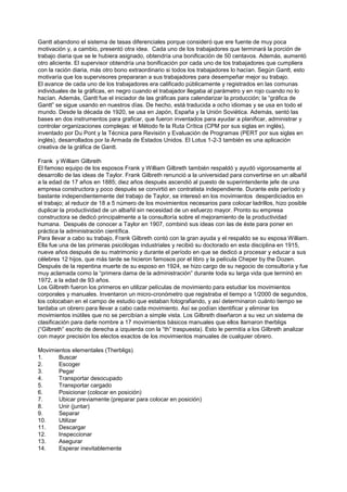 Gantt abandono el sistema de tasas diferenciales porque consideró que ere fuente de muy poca
motivación y, a cambio, presentó otra idea. Cada uno de los trabajadores que terminará la porción de
trabajo diaria que se le hubiera asignado, obtendría una bonificación de 50 centavos. Además, aumentó
otro aliciente. El supervisor obtendría una bonificación por cada uno de los trabajadores que cumpliera
con la ración diaria, más otro bono extraordinario si todos los trabajadores lo hacían. Según Gantt, esto
motivaría que los supervisores prepararan a sus trabajadores para desempeñar mejor su trabajo.
El avance de cada uno de los trabajadores era calificado públicamente y registrados en las comunas
individuales de la gráficas, en negro cuando el trabajador llegaba al parámetro y en rojo cuando no lo
hacían. Además, Gantt fue el iniciador de las gráficas para calendarizar la producción; la “gráfica de
Gantt” se sigue usando en nuestros días. De hecho, está traducida a ocho idiomas y se usa en todo el
mundo. Desde la década de 1920, se usa en Japón, España y la Unión Soviética. Además, sentó las
bases en dos instrumentos para graficar, que fueron inventados para ayudar a planificar, administrar y
controlar organizaciones complejas: el Método fe la Ruta Crítica (CPM por sus siglas en inglés),
inventado por Du Pont y la Técnica para Revisión y Evaluación de Programas (PERT por sus siglas en
inglés), desarrollados por la Armada de Estados Unidos. El Lotus 1-2-3 también es una aplicación
creativa de la gráfica de Gantt.

Frank y William Gilbreth
El famoso equipo de los esposos Frank y William Gilbreth también respaldó y ayudó vigorosamente al
desarrollo de las ideas de Taylor. Frank Gilbreth renunció a la universidad para convertirse en un albañil
a la edad de 17 años en 1885; diez años después ascendió al puesto de superintendente jefe de una
empresa constructora y poco después se convirtió en contratista independiente. Durante este período y
bastante independientemente del trabajo de Taylor, se interesó en los movimientos desperdiciados en
el trabajo; al reducir de 18 a 5 número de los movimientos necesarios para colocar ladrillos, hizo posible
duplicar la productividad de un albañil sin necesidad de un esfuerzo mayor. Pronto su empresa
constructora se dedicó principalmente a la consultoría sobre el mejoramiento de la productividad
humana. Después de conocer a Taylor en 1907, combinó sus ideas con las de éste para poner en
práctica la administración científica.
Para llevar a cabo su trabajo, Frank Gilbreth contó con la gran ayuda y el respaldo se su esposa William.
Ella fue una de las primeras psicólogas industriales y recibió su doctorado en esta disciplina en 1915,
nueve años después de su matrimonio y durante el período en que se dedicó a procesar y educar a sus
célebres 12 hijos, que más tarde se hicieron famosos por el libro y la película Cheper by the Dozen.
Después de la repentina muerte de su esposo en 1924, se hizo cargo de su negocio de consultoría y fue
muy aclamada como la “primera dama de la administración” durante toda su larga vida que terminó en
1972, a la edad de 93 años.
Los Gilbreth fueron los primeros en utilizar películas de movimiento para estudiar los movimientos
corporales y manuales. Inventaron un micro-cronómetro que registraba el tiempo a 1/2000 de segundos,
los colocaban en el campo de estudio que estaban fotografiando, y así determinaron cuánto tiempo se
tardaba un obrero para llevar a cabo cada movimiento. Así se podían identificar y eliminar los
movimientos inútiles que no se percibían a simple vista. Los Gilbreth diseñaron a su vez un sistema de
clasificación para darle nombre a 17 movimientos básicos manuales que ellos llamaron therbligs
(“Gilbreth” escrito de derecha a izquierda con la “th” traspuesta). Esto le permitía a los Gilbreth analizar
con mayor precisión los electos exactos de los movimientos manuales de cualquier obrero.

Movimientos elementales (Therbligs)
1.     Buscar
2.     Escoger
3.     Pegar
4.     Transportar desocupado
5.     Transportar cargado
6.     Posicionar (colocar en posición)
7.     Ubicar previamente (preparar para colocar en posición)
8.     Unir (juntar)
9.     Separar
10.    Utilizar
11.    Descargar
12.    Inspeccionar
13.    Asegurar
14.    Esperar inevitablemente
 