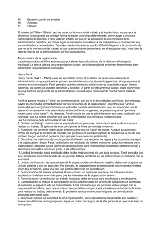 15.     Esperar cuando es evitable
16.     Reposar
17.     Planear

El interés de William Gilbreth por los aspectos humanos del trabajo y el interés de su esposo por la
eficiencia (la búsqueda de la mejor forma de hacer una tarea determinada) dieron lugar a una rara
combinación de talentos. Frank Gilbreth insistió en que en la aplicación de los principios de la
administración científica, en primer lugar es necesario considerar a los trabajadores y comprender sus
personalidades y necesidades. También resulta interesante que los Gilbreth llegaran a la conclusión de
que no es la monotonía del trabajo lo que ocasiona tanto descontento en el trabajador sino, más bien, la
falta de interés de la administración por los trabajadores.

Teoría clásica de la organización
La administración científica se preocupó por elevar la productividad de la fábrica y el trabajador
individual. La teoría clásica de la organización surgió de la necesidad de encontrar lineamientos para
administrar organizaciones complejas.

Henry Farol
Henry Farol (18441 – 1925) suele ser recordado como el fundador de la escuela clásica de la
administración, no porque fuera el primero en estudiar el comportamiento gerencial, sino porque fue el
primero en sistematizarlo. Farol pensaba que las prácticas administrativas aceptadas siguen ciertos
patrones, los cueles se pueden identificar y analizar. A partir de esta premisa básica, trazó el proyecto
de una doctrina congruente de la administración, la cual sigue conservando mucha fuerza hasta la
fecha.

Farol se parece mucho a Taylor, su contemporáneo, por su fe en los métodos científicos. Sin embargo,
Taylor se interesaba primordialmente por las funciones de la organización , mientras que Farol se
interesaba por la organización total y se enfocaba hacia la administración, que, en su opinión, era la
operación empresarial más descuidada. Antes de Farol, en general, se pensaba que los “gerentes
nacen, pero no se hacen”. No obstante, Farol insistía en que la administración era como cualquier otra
habilidad, que se podría enseñar una vez se entendieran sus principios fundamentales.
Los 14 principios de la administración de Farol:
1. División del trabajo: cuanto más se especialicen las personas, tanto mayor será la eficiencia para
realizar su trabajo. El epítome de este principio es la línea de montaje moderna.
2. Autoridad: los gerentes deben guiar órdenes para que se hagan las cosas. Aunque su autoridad
formal les otorgue el derecho de mandar, los gerentes no siempre lograran la obediencia, a no ser que
también tengan autoridad personal (por ejemplo, la experiencia pertinente).
3. Disciplina: los miembros de una organización tienen que respetar las reglas y los acuerdos que rigen
a la organización. Según Farol, la disciplina es resultado de líderes buenos en todos los estratos de la
organización, acuerdos justos (como las disposiciones para recompensar resultados extraordinarios) y
sanciones impuestas, con buen juicio, a las infracciones.
 4. Unidad de mando: cada empleado debe recibir instrucciones de una sola persona. Farol pensaba que
si un empleado dependía de más de un gerente, habría conflictos en las instrucciones y confusión con la
autoridad.
5. Unidad de dirección: las operaciones de la organización con el mismo objetivo deben ser dirigidas por
un solo gerente y con un solo plan. Por ejemplo, el departamento de personal de una empresa no debe
tener dos directores, cada uno con una política diferente de contratación.
6. Subordinación del interés individual al bien común: en cualquier empresa, los intereses de los
empleados no deben tener más peso que los intereses de la organización entera.
7. Remuneración: la retribución del trabajo realizado debe ser justa para empleados y empleadores.
8. Centralización: al reducir la participación de los subordinados en la toma de decisiones se centraliza;
al aumentar su papel en ella se descentraliza. Farol pensaba que los gerentes deben cargar con la
responsabilidad última, pero que al mismo tiempo deben otorgar a sus subalternos autoridad suficiente
para realizar su trabajo debidamente. El problema radica en encontrar el grado de centralización
adecuado para cada caso.
9. Jerarquía: la línea de autoridad de una organización, en la actualidad representadas por casillas y
líneas bien definidas del organigrama, sigue un orden de rangos, de la alta gerencia al nivel más bajo de
la empresa.
 