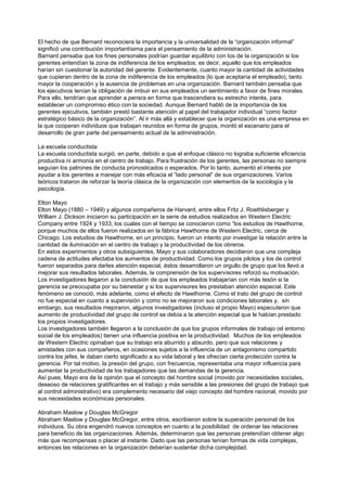 El hecho de que Bernard reconociera la importancia y la universalidad de la “organización informal”
significó una contribución importantísima para el pensamiento de la administración.
Barnard pensaba que los fines personales podrían guardar equilibrio con los de la organización si los
gerentes entendían la zona de indiferencia de los empleados; es decir, aquello que los empleados
harían sin cuestionar la autoridad del gerente. Evidentemente, cuanto mayor la cantidad de actividades
que cupieran dentro de la zona de indiferencia de los empleados (lo que aceptaría el empleado), tanto
mayor la cooperación y la ausencia de problemas en una organización. Barnard también pensaba que
los ejecutivos tenían la obligación de imbuir en sus empleados un sentimiento a favor de fines morales.
Para ello, tendrían que aprender a pensra en forma que trascendiera su estrecho interés, para
establecer un compromiso ético con la sociedad. Aunque Bernard habló de la importancia de los
gerentes ejecutivos, también prestó bastante atención al papel del trabajador individual “como factor
estratégico básico de la organización”. Al ir más allá y establecer que la organización es una empresa en
la que cooperan individuos que trabajan reunidos en forma de grupos, montó el escenario para el
desarrollo de gran parte del pensamiento actual de la administración.

La escuela conductista
La escuela conductista surgió, en parte, debido a que el enfoque clásico no lograba suficiente eficiencia
productiva ni armonía en el centro de trabajo. Para frustración de los gerentes, las personas no siempre
seguían los patrones de conducta pronosticados o esperados. Por lo tanto, aumentó el interés por
ayudar a los gerentes a manejar con más eficacia el “lado personal” de sus organizaciones. Varios
teóricos trataron de reforzar la teoría clásica de la organización con elementos de la sociología y la
psicología.

Elton Mayo
Elton Mayo (1880 – 1949) y algunos compañeros de Harvard, entre ellos Fritz J. Roethlisberger y
William J. Dickson iniciaron su participación en la serie de estudios realizados en Western Electric
Company entre 1924 y 1933, los cuales con el tiempo se conocieron como “los estudios de Hawthorne,
porque muchos de ellos fueron realizados en la fábrica Hawthorne de Western Electric, cerca de
Chicago. Los estudios de Hawthorne, en un principio, fueron un intento por investigar la relación entre la
cantidad de iluminación en el centro de trabajo y la productividad de los obreros.
En estos experimentos y otros subsiguientes, Mayo y sus colaboradores decidieron que una compleja
cadena de actitudes afectaba los aumentos de productividad. Como los grupos pilotos y los de control
fueron separados para darles atención especial, éstos desarrollaron un orgullo de grupo que los llevó a
mejorar sus resultados laborales. Además, la comprensión de los supervisores reforzó su motivación.
Los investigadores llegaron a la conclusión de que los empleados trabajarían con más tesón si la
gerencia se preocupaba por su bienestar y si los supervisores les prestaban atención especial. Este
fenómeno se conoció, más adelante, como el efecto de Hawthorne. Como el trato del grupo de control
no fue especial en cuanto a supervisión y como no se mejoraron sus condiciones laborales y, sin
embargo, sus resultados mejoraron, algunos investigadores (incluso el propio Mayo) especularon que
aumento de productividad del grupo de control se debía a la atención especial que le habían prestado
los propios investigadores.
Los investigadores también llegaron a la conclusión de que los grupos informales de trabajo (el entorno
social de los empleados) tienen una influencia positiva en la productividad. Muchos de los empleados
de Western Electric opinaban que su trabajo era aburrido y absurdo, pero que sus relaciones y
amistades con sus compañeros, en ocasiones sujetos a la influencia de un antagonismo compartido
contra los jefes, le daban cierto significado a su vida laboral y les ofrecían cierta protección contra la
gerencia. Por tal motivo, la presión del grupo, con frecuencia, representaba una mayor influencia para
aumentar la productividad de los trabajadores que las demandas de la gerencia.
Así pues, Mayo era de la opinión que el concepto del hombre social (movido por necesidades sociales,
deseoso de relaciones gratificantes en el trabajo y más sensible a las presiones del grupo de trabajo que
al control administrativo) era complemento necesario del viejo concepto del hombre racional, movido por
sus necesidades económicas personales.

Abraham Maslow y Douglas McGregor
Abraham Maslow y Douglas McGregor, entre otros, escribieron sobre la superación personal de los
individuos. Su obra engendró nuevos conceptos en cuanto a la posibilidad de ordenar las relaciones
para beneficio de las organizaciones. Además, determinaron que las personas pretendían obtener algo
más que recompensas o placer al instante. Dado que las personas tenían formas de vida complejas,
entonces las relaciones en la organización deberían sustentar dicha complejidad.
 