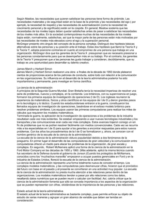 Según Maslow, las necesidades que quieren satisfacer las personas tiene forma de pirámide. Las
necesidades materiales y de seguridad están en la base de la pirámide y las necesidades del ego ( por
ejemplo, la necesidad de respeto) y las necesidades de autorrealización (como la necesidad de
crecimiento personal y de significado) están en la cúspide. En general, Maslow sostenía que las
necesidades de los niveles bajos deben quedar satisfechas antes de pasar a satisfacer las necesidades
de los niveles más altos. En la sociedad contemporánea muchas de las necesidades de los niveles
bajos están, normalmente, satisfechas, así que la mayor parte de las personas están más motivadas por
las necesidades de niveles más elevados como el ego y la superación personal.
McGregor presento otro ángulo del concepto de la persona compleja. Distinguió dos hipótesis básicas
alternativas sobre las personas y su posición ante el trabajo. Estas dos hipótesis que llamó la Teoría X y
la Teoría Y, adopta posicione contrarias en cuanto al compromiso de una persona que trabaja en una
organización. McGregor dice que los gerentes de la Teoría X presuponen que es necesario presionar a
las personas constantemente para que se desempeñan más en su trabajo. Por el contrario, los gerentes
de la Teoría Y presuponen que a las personas les gusta trabajar y consideran, decididamente, que su
trabajo es una oportunidad para desarrollar su talento creativo.

James March y Herbert Simon
James March y Herbert Simon realizaron una obra a finales de la década de 1950 donde platearon
cientos de proporciones acerca de los patrones de conducta, sobre todo con relación a la comunicación
en las organizaciones. Su influencia en el desarrollo de la teoría administrativa posterior ha sido
importantísima y permanente, para investigar en forma científica.

La ciencia de la administración
A principios de la Segunda Guerra Mundial, Gran Bretaña tenía la necesidad imperiosa de resolver una
serie de problemas, nuevos y complejos, en la contienda. Los británicos, con su supervivencia en juego,
formaron los primeros equipos de investigación de operaciones (I de O). Los ingleses reunieron la
experiencia de matemáticos, físicos y otros científicos en los equipos de I de O y dieron grandes pasos
en lo tecnológico y lo táctico. Cuando los estadounidenses entraron a la guerra, constituyeron los
llamados equipos de investigación de operaciones, basándose en el exitoso modelo británico para
resolver problemas similares. Los equipos usaron las primeras computadoras para realizar los miles de
cálculos que requieren los modelos matemáticos.
Terminada la guerra, la aplicación de la investigación de operaciones a los problemas de la industria
resultaban cada vez más evidentes. Se estaban empezando a usar nuevas tecnologías industriales y los
transportes y las comunicaciones eran cada vez más complejos. Estos avances trajeron consigo un sin
fin de problemas que no se podían resolver fácilmente con medios convencionales. Cada vez se recurría
más a los especialistas en I de O para ayudar a los gerentes a encontrar respuestas para estos nuevos
problemas. Con los años los procedimientos de la I de O se formalizaron y, ahora, se conocen con el
nombre genérico de la escuela de la ciencia de la administración.
La escuela de la ciencia de la administración obtuvo popularidad debido a dos fenómenos de la
posguerra. En primer lugar el desarrollo de las computadoras de gran velocidad y la comunicación entre
computadoras ofreció un medio para atacar los problemas de la organización, de gran escala y
complejos. En segundo, Robert McNamara aplicó una forma de la ciencia de la administración en la
Ford Motor Company en las décadas de 1950 y 1960. (Más adelante, aplicó la misma técnica cuando
fue secretario de la Defensa durante el gobierno de Jonson.)Cuando los protegidos de McNamara,
conocidos como los “muchachos maravilla” empezaron a ocupar puestos gerenciales en Ford y en la
industria de Estados Unidos, floreció la escuela de la ciencia de la administración.
La ciencia de la administración represento una forma totalmente nueva de concebir el tiempo. Los
complejos modelos matemáticos, y las computadoras para desmenuzar cifras, hicieron que el pronóstico
del futuro con base en el pasado y el presente se convirtieran en una actividad muy popular. La escuela
de la ciencia de la administración no presta mucha atención a las relaciones perse dentro de las
organizaciones. Los modelos matemáticos tienden a pasar por alto relaciones como los datos,
resaltando datos numéricos que se pueden reunir o calcular con facilidad. Así, cabría criticar que la
ciencia de la administración fomenta que sólo se conceda importancia a los aspectos de la organización
que se pueden representar con cifras, olvidándose de la importancia de las personas y las relaciones.

Estado actual de la teoría administrativa
El estado actual de la teoría administrativa es bastante complejo, pues permite enfocar su objeto de
estudio de varias maneras y agrupar un gran abanico de variable que deben ser tenidas en
consideración.
 
