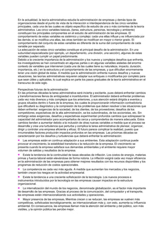 En la actualidad, la teoría administrativa estudia la administración de empresas y demás tipos de
organizaciones desde el punto de vista de la interacción e interdependencia de las cinco variables
principales, cada una de las cuales es objeto específico de estudio de una o más corrientes de la teoría
administrativa. Las cinco variables básicas, (tarea, estructura, personas, tecnología y ambiente)
constituyen los principales componentes en el estudio de administración de las empresas. El
comportamiento de estas variables es sistémico y complejo: cada una ellas influye y es influenciada por
las demás; si se modifica una ellas, las otras también se modifican en mayor o menor grado. El
comportamiento del conjunto de estas variables es diferente de la suma del comportamiento de cada
variable por separado.
La adecuación de estas cinco variables constituye el principal desafío de la administración. En una
subunidad especializada (por ejemplo, un departamento, una división, una sección), algunas de estas
variables pueden cumplir un papel predominante.
Debido a la creciente importancia de la administración y los nuevos y complejos desafíos que enfrenta,
los investigadores se han concentrado en algunas partes o en algunas variables aisladas del enorme
contexto de variables que intervienen (cada una de las cuales tiene su naturaleza, impacto, duración,
importancia, etc.) en la estructura y el comportamiento de las empresas, y que dificultan enormemente
tener una visión global de éstas. A medida que la administración enfrenta nuevos desafíos y nuevas
situaciones, las teorías administrativas requieren adaptar sus enfoques o modificarlos por completo para
que sean útiles y aplicables, lo cual explica en parte los pasos graduales de la teoría administrativa en el
transcurso de este siglo.

Perspectivas futuras de la administración
En las próximas décadas la tarea administrativa será incierta y excitante, pues deberá enfrentar cambios
y transformaciones llenos de ambigüedad e incertidumbre. El administrador deberá enfrentar problemas
cada vez más diversos y más complejos que los anteriores, y sus atención estará dirigida a eventos y
grupos situados dentro o fuera de la empresa, los cuales le proporcionarán información contradictoria
que dificultará su diagnóstico y la compresión de los problemas que deben resolver o las situaciones que
deben enfrentar: exigencias de la sociedad, de los clientes, de los proveedores; desafíos de los
competidores; expectativas de la alta administración, se los subordinados, de los accionistas, etc. Sin
embargo estas exigencias, desafíos y expectativas experimentan profundos cambios que sobrepasan la
capacidad del administrador para acompañarlos de cerca y comprenderlos de manera adecuada. Estos
cambios tienden a aumentar debido a la inclusión de otras nuevas variables a medida que el proceso se
desarrolla y crea una turbulencia que perturba y complica la tarea administrativa de planear, organizar,
dirigir y controlar una empresa eficiente y eficaz. El futuro parece complicar la realidad, puesto que
innumerables factores producirán impactos profundos en las empresas. Las próximas décadas se
caracterizarán por los desafíos y turbulencias que deberá enfrentar la administración:
    Las empresas están en continua adaptación a sus ambientes. Esta adaptación continua puede
provocar el crecimiento, la estabilidad transitoria o la reducción de la empresa. El crecimiento se
presenta cuando la empresa satisface sus demandas ambientales y el ambiente requiere mayor
volumen de salidas y resultados de la empresa.
    Existe la tendencia de la continuidad de tasas elevadas de inflación. Los costos de energía, materias
primas y fuerza laboral están elevándose de forma notoria. La inflación exigirá cada vez mayor eficiencia
en la administración de las empresas para obtener mejores resultados con los recursos disponibles y los
programas de reducción de costos operacionales.
   La competencia es cada vez más aguda. A medida que aumentan los mercados y los negocios,
también crecen los riesgos en la actividad empresarial.
     Existe la tendencia a una creciente sofisticación de la tecnología. Los nuevos procesos e
instrumentos introducidos por la tecnología en las empresas causan impactos en la estructura
organizacional.
    La internalización del mundo de los negocios, denominada globalización, es el factor más importante
de desarrollo de las empresas. Gracias al proceso de la comunicación, del computador y el transporte,
las empresas están internacionalizando sus actividades y operaciones.
     Mayor presencia de las empresas. Mientras crecen o se reducen, las empresas se vuelven más
competitivas, sofisticadas tecnológicamente, se internacionalizan más y, con esto, aumenta su influencia
ambiental. En consecuencia, las empresas llaman más la atención del ambiente y del público, son más
visibles, y la opinión pública las percibe mejor.
 
