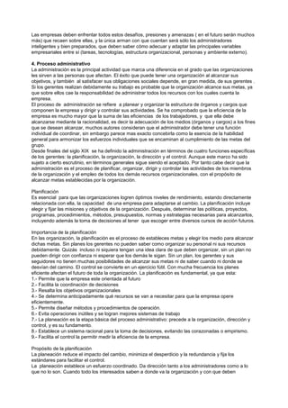 Las empresas deben enfrentar todos estos desafíos, presiones y amenazas ( en el futuro serán muchos
más) que recaen sobre ellas, y la única arman con que cuentan será sólo los administradores
inteligentes y bien preparados, que deben saber cómo adecuar y adaptar las principales variables
empresariales entre sí (tareas, tecnologías, estructura organizacional, personas y ambiente externo).

4. Proceso administrativo
La administración es la principal actividad que marca una diferencia en el grado que las organizaciones
les sirven a las personas que afectan. El éxito que puede tener una organización al alcanzar sus
objetivos, y también al satisfacer sus obligaciones sociales depende, en gran medida, de sus gerentes .
Si los gerentes realizan debidamente su trabajo es probable que la organización alcance sus metas, ya
que sobre ellos cae la responsabilidad de administrar todos los recursos con los cuales cuenta la
empresa.
El proceso de administración se refiere a planear y organizar la estructura de órganos y cargos que
componen la empresa y dirigir y controlar sus actividades. Se ha comprobado que la eficiencia de la
empresa es mucho mayor que la suma de las eficiencias de los trabajadores, y que ella debe
alcanzarse mediante la racionalidad, es decir la adecuación de los medios (órganos y cargos) a los fines
que se desean alcanzar, muchos autores consideran que el administrador debe tener una función
individual de coordinar, sin embargo parece mas exacto concebirla como la esencia de la habilidad
general para armonizar los esfuerzos individuales que se encaminan al cumplimiento de las metas del
grupo.
Desde finales del siglo XIX se ha definido la administración en términos de cuatro funciones específicas
de los gerentes: la planificación, la organización, la dirección y el control. Aunque este marco ha sido
sujeto a cierto escrutinio, en términos generales sigue siendo el aceptado. Por tanto cabe decir que la
administración es el proceso de planificar, organizar, dirigir y controlar las actividades de los miembros
de la organización y el empleo de todos los demás recursos organizacionales, con el propósito de
alcanzar metas establecidas por la organización.

Planificación
Es esencial para que las organizaciones logren óptimos niveles de rendimiento, estando directamente
relacionada con ella, la capacidad de una empresa para adaptarse al cambio. La planificación incluye
elegir y fijar las misiones y objetivos de la organización. Después, determinar las políticas, proyectos,
programas, procedimientos, métodos, presupuestos, normas y estrategias necesarias para alcanzarlos,
incluyendo además la toma de decisiones al tener que escoger entre diversos cursos de acción futuros.

Importancia de la planificación
En las organización, la planificación es el proceso de estableces metas y elegir los medio para alcanzar
dichas metas. Sin planes los gerentes no pueden saber como organizar su personal ni sus recursos
debidamente. Quizás incluso ni siquiera tengan una idea clara de que deben organizar, sin un plan no
pueden dirigir con confianza ni esperar que los demás le sigan. Sin un plan, los gerentes y sus
seguidores no tienen muchas posibilidades de alcanzar sus metas ni de saber cuando ni donde se
desvían del camino. El control se convierte en un ejercicio fútil. Con mucha frecuencia los planes
eficiente afectan el futuro de toda la organización. La planificación es fundamental, ya que esta:
1.- Permite que la empresa este orientada al futuro
2.- Facilita la coordinación de decisiones
3.- Resalta los objetivos organizacionales
4.- Se determina anticipadamente qué recursos se van a necesitar para que la empresa opere
eficientemente.
5.- Permite diseñar métodos y procedimientos de operación.
6.- Evita operaciones inútiles y se logran mejores sistemas de trabajo
7.- La planeación es la etapa básica del proceso administrativo: precede a la organización, dirección y
control, y es su fundamento.
8.- Establece un sistema racional para la toma de decisiones, evitando las corazonadas o empirismo.
9.- Facilita el control la permitir medir la eficiencia de la empresa.

Propósito de la planificación
La planeación reduce el impacto del cambio, minimiza el desperdicio y la redundancia y fija los
estándares para facilitar el control.
La planeación establece un esfuerzo coordinado. Da dirección tanto a los administradores como a lo
que no lo son. Cuando todo los interesados saben a donde va la organización y con que deben
 