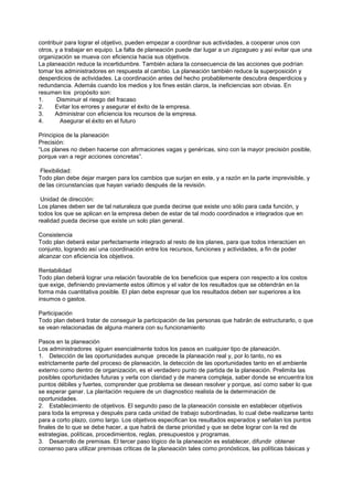 contribuir para lograr el objetivo, pueden empezar a coordinar sus actividades, a cooperar unos con
otros, y a trabajar en equipo. La falta de planeación puede dar lugar a un zigzagueo y así evitar que una
organización se mueva con eficiencia hacia sus objetivos.
La planeación reduce la incertidumbre. También aclara la consecuencia de las acciones que podrían
tomar los administradores en respuesta al cambio. La planeación también reduce la superposición y
desperdicios de actividades. La coordinación antes del hecho probablemente descubra desperdicios y
redundancia. Además cuando los medios y los fines están claros, la ineficiencias son obvias. En
resumen los propósito son:
1.      Disminuir el riesgo del fracaso
2.     Evitar los errores y asegurar el éxito de la empresa.
3.     Administrar con eficiencia los recursos de la empresa.
4.       Asegurar el éxito en el futuro

Principios de la planeación
Precisión:
“Los planes no deben hacerse con afirmaciones vagas y genéricas, sino con la mayor precisión posible,
porque van a regir acciones concretas”.

Flexibilidad:
Todo plan debe dejar margen para los cambios que surjan en este, y a razón en la parte imprevisible, y
de las circunstancias que hayan variado después de la revisión.

 Unidad de dirección:
Los planes deben ser de tal naturaleza que pueda decirse que existe uno sólo para cada función, y
todos los que se aplican en la empresa deben de estar de tal modo coordinados e integrados que en
realidad pueda decirse que existe un solo plan general.

Consistencia
Todo plan deberá estar perfectamente integrado al resto de los planes, para que todos interactúen en
conjunto, logrando así una coordinación entre los recursos, funciones y actividades, a fin de poder
alcanzar con eficiencia los objetivos.

Rentabilidad
Todo plan deberá lograr una relación favorable de los beneficios que espera con respecto a los costos
que exige, definiendo previamente estos últimos y el valor de los resultados que se obtendrán en la
forma más cuantitativa posible. El plan debe expresar que los resultados deben ser superiores a los
insumos o gastos.

Participación
Todo plan deberá tratar de conseguir la participación de las personas que habrán de estructurarlo, o que
se vean relacionadas de alguna manera con su funcionamiento

Pasos en la planeación
Los administradores siguen esencialmente todos los pasos en cualquier tipo de planeación.
1. Detección de las oportunidades aunque precede la planeación real y, por lo tanto, no es
estrictamente parte del proceso de planeación, la detección de las oportunidades tanto en el ambiente
externo como dentro de organización, es el verdadero punto de partida de la planeación. Prelimita las
posibles oportunidades futuras y verla con claridad y de manera compleja, saber donde se encuentra los
puntos débiles y fuertes, comprender que problema se desean resolver y porque, así como saber lo que
se esperar ganar. La plantación requiere de un diagnostico realista de la determinación de
oportunidades.
2. Establecimiento de objetivos. El segundo paso de la planeación consiste en establecer objetivos
para toda la empresa y después para cada unidad de trabajo subordinadas, lo cual debe realizarse tanto
para a corto plazo, como largo. Los objetivos especifican los resultados esperados y señalan los puntos
finales de lo que se debe hacer, a que habrá de darse prioridad y que se debe lograr con la red de
estrategias, políticas, procedimientos, reglas, presupuestos y programas.
3. Desarrollo de premisas. El tercer paso lógico de la planeación es establecer, difundir obtener
consenso para utilizar premisas criticas de la planeación tales como pronósticos, las políticas básicas y
 