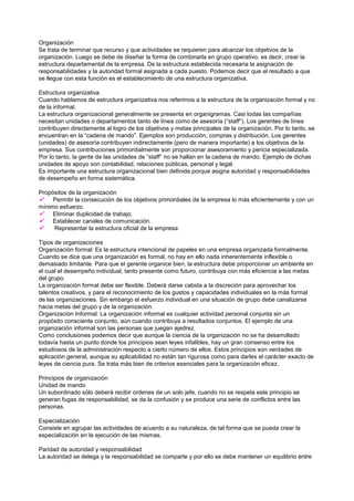 Organización
Se trata de terminar que recurso y que actividades se requieren para alcanzar los objetivos de la
organización. Luego se debe de diseñar la forma de combinarla en grupo operativo, es decir, crear la
estructura departamental de la empresa. De la estructura establecida necesaria la asignación de
responsabilidades y la autoridad formal asignada a cada puesto. Podemos decir que el resultado a que
se llegue con esta función es el establecimiento de una estructura organizativa.

Estructura organizativa
Cuando hablamos de estructura organizativa nos referimos a la estructura de la organización formal y no
de la informal.
La estructura organizacional generalmente se presenta en organigramas. Casi todas las compañías
necesitan unidades o departamentos tanto de línea como de asesoría (“staff”). Los gerentes de línea
contribuyen directamente al logro de los objetivos y metas principales de la organización. Por lo tanto, se
encuentran en la “cadena de mando”. Ejemplos son producción, compras y distribución. Los gerentes
(unidades) de asesoría contribuyen indirectamente (pero de manera importante) a los objetivos de la
empresa. Sus contribuciones primordialmente son proporcionar asesoramiento y pericia especializada.
Por lo tanto, la gente de las unidades de “staff” no se hallan en la cadena de mando. Ejemplo de dichas
unidades de apoyo son contabilidad, relaciones públicas, personal y legal.
Es importante una estructura organizacional bien definida porque asigna autoridad y responsabilidades
de desempeño en forma sistemática.

Propósitos de la organización
    Permitir la consecución de los objetivos primordiales de la empresa lo más eficientemente y con un
mínimo esfuerzo.
    Eliminar duplicidad de trabajo.
    Establecer canales de comunicación.
    Representar la estructura oficial de la empresa

Tipos de organizaciones
Organización formal: Es la estructura intencional de papeles en una empresa organizada formalmente.
Cuando se dice que una organización es formal, no hay en ello nada inherentemente inflexible o
demasiado limitante. Para que el gerente organice bien, la estructura debe proporcionar un ambiente en
el cual el desempeño individual, tanto presente como futuro, contribuya con más eficiencia a las metas
del grupo.
La organización formal debe ser flexible. Deberá darse cabida a la discreción para aprovechar los
talentos creativos, y para el reconocimiento de los gustos y capacidades individuales en la más formal
de las organizaciones. Sin embargo el esfuerzo individual en una situación de grupo debe canalizarse
hacia metas del grupo y de la organización.
Organización Informal: La organización informal es cualquier actividad personal conjunta sin un
propósito consciente conjunto, aún cuando contribuya a resultados conjuntos. El ejemplo de una
organización informal son las personas que juegan ajedrez.
Como conclusiones podemos decir que aunque la ciencia de la organización no se ha desarrollado
todavía hasta un punto donde los principios sean leyes infalibles, hay un gran consenso entre los
estudiosos de la administración respecto a cierto número de ellos. Estos principios son verdades de
aplicación general, aunque su aplicabilidad no están tan rigurosa como para darles el carácter exacto de
leyes de ciencia pura. Se trata más bien de criterios esenciales para la organización eficaz.

Principios de organización
Unidad de mando
Un subordinado sólo deberá recibir ordenes de un solo jefe, cuando no se respeta este principio se
generan fugas de responsabilidad, se da la confusión y se produce una serie de conflictos entre las
personas.

Especialización
Consiste en agrupar las actividades de acuerdo a su naturaleza, de tal forma que se pueda crear la
especialización en la ejecución de las mismas.

Paridad de autoridad y responsabilidad
La autoridad se delega y la responsabilidad se comparte y por ello se debe mantener un equilibrio entre
 