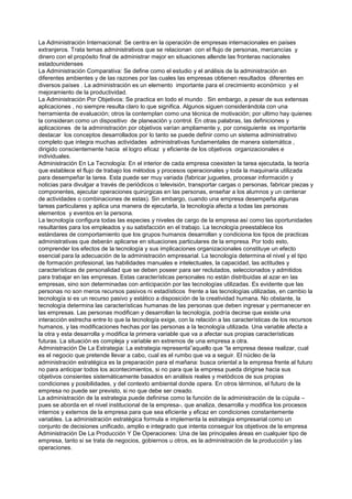 La Administración Internacional: Se centra en la operación de empresas internacionales en países
extranjeros. Trata temas administrativos que se relacionan con el flujo de personas, mercancías y
dinero con el propósito final de administrar mejor en situaciones allende las fronteras nacionales
estadounidenses
La Administración Comparativa: Se define como el estudio y el análisis de la administración en
diferentes ambientes y de las razones por las cuales las empresas obtienen resultados diferentes en
diversos países . La administración es un elemento importante para el crecimiento económico y el
mejoramiento de la productividad.
La Administración Por Objetivos: Se practica en todo el mundo . Sin embargo, a pesar de sus extensas
aplicaciones , no siempre resulta claro lo que significa. Algunos siguen considerándola con una
herramienta de evaluación; otros la contemplan como una técnica de motivación; por ultimo hay quienes
la consideran como un dispositivo de planeación y control. En otras palabras, las definiciones y
aplicaciones de la administración por objetivos varían ampliamente y, por consiguiente es importante
destacar los conceptos desarrollados por lo tanto se puede definir como un sistema administrativo
completo que integra muchas actividades administrativas fundamentales de manera sistemática ,
dirigido conscientemente hacia el logro eficaz y eficiente de los objetivos organizacionales e
individuales.
Administración En La Tecnología: En el interior de cada empresa coexisten la tarea ejecutada, la teoría
que establece el flujo de trabajo los métodos y procesos operacionales y toda la maquinaria utilizada
para desempeñar la tarea. Esta puede ser muy variada (fabricar juguetes, procesar información y
noticias para divulgar a través de periódicos o televisión, transportar cargas o personas, fabricar piezas y
componentes, ejecutar operaciones quirúrgicas en las personas, enseñar a los alumnos y un centenar
de actividades o combinaciones de estas). Sin embargo, cuando una empresa desempeña algunas
tareas particulares y aplica una manera de ejecutarla, la tecnología afecta a todas las personas
elementos y eventos en la persona.
La tecnología configura todas las especies y niveles de cargo de la empresa así como las oportunidades
resultantes para los empleados y su satisfacción en el trabajo. La tecnología preestablece los
estándares de comportamiento que los grupos humanos desarrollan y condiciona los tipos de practicas
administrativas que deberán aplicarse en situaciones particulares de la empresa. Por todo esto,
comprender los efectos de la tecnología y sus implicaciones organizacionales constituye un efecto
esencial para la adecuación de la administración empresarial. La tecnología determina el nivel y el tipo
de formación profesional, las habilidades manuales e intelectuales, la capacidad, las actitudes y
características de personalidad que se deben poseer para ser reclutados, seleccionados y admitidos
para trabajar en las empresas. Estas características personales no están distribuidas al azar en las
empresas, sino son determinadas con anticipación por las tecnologías utilizadas. Es evidente que las
personas no son meros recursos pasivos ni estadísticos frente a las tecnologías utilizadas, en cambio la
tecnología si es un recurso pasivo y estático a disposición de la creatividad humana. No obstante, la
tecnología determina las características humanas de las personas que deben ingresar y permanecer en
las empresas. Las personas modifican y desarrollan la tecnología, podría decirse que existe una
interacción estrecha entre lo que la tecnología exige, con la relación a las características de los recursos
humanos, y las modificaciones hechas por las personas a la tecnología utilizada. Una variable afecta a
la otra y esta desarrolla y modifica la primera variable que va a afectar sus propias características
futuras. La situación es compleja y variable en extremos de una empresa a otra.
Administración De La Estrategia: La estrategia representa”aquello que “la empresa desea realizar, cual
es el negocio que pretende llevar a cabo, cual es el rumbo que va a seguir. El núcleo de la
administración estratégica es la preparación para el mañana: busca oriental a la empresa frente al futuro
no para anticipar todos los acontecimientos, si no para que la empresa pueda dirigirse hacia sus
objetivos consientes sistemáticamente basados en análisis reales y metódicos de sus propias
condiciones y posibilidades, y del contexto ambiental donde opera. En otros términos, el futuro de la
empresa no puede ser previsto, si no que debe ser creado.
La administración de la estrategia puede definirse como la función de la administración de la cúpula –
pues se aborda en el nivel institucional de la empresa-, que analiza, desarrolla y modifica los procesos
internos y externos de la empresa para que sea eficiente y eficaz en condiciones constantemente
variables. La administración estratégica formula e implementa la estrategia empresarial como un
conjunto de decisiones unificado, amplio e integrado que intenta conseguir los objetivos de la empresa
Administración De La Producción Y De Operaciones: Una de las principales áreas en cualquier tipo de
empresa, tanto si se trata de negocios, gobiernos u otros, es la administración de la producción y las
operaciones.
 