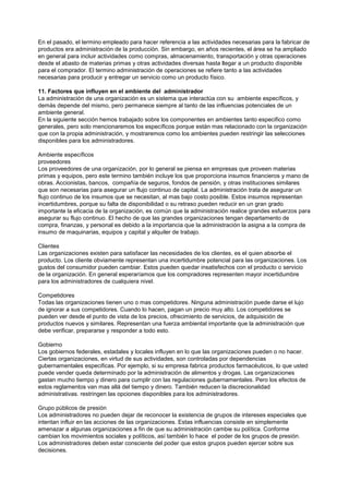 En el pasado, el termino empleado para hacer referencia a las actividades necesarias para la fabricar de
productos era administración de la producción. Sin embargo, en años recientes, el área se ha ampliado
en general para incluir actividades como compras, almacenamiento, transportación y otras operaciones
desde el abasto de materias primas y otras actividades diversas hasta llegar a un producto disponible
para el comprador. El termino administración de operaciones se refiere tanto a las actividades
necesarias para producir y entregar un servicio como un producto físico.

11. Factores que influyen en el ambiente del administrador
La administración de una organización es un sistema que interactúa con su ambiente específicos, y
demás depende del mismo, pero permanece siempre al tanto de las influencias potenciales de un
ambiente general.
En la siguiente sección hemos trabajado sobre los componentes en ambientes tanto especifico como
generales, pero solo mencionaremos los específicos porque están mas relacionado con la organización
que con la propia administración, y mostraremos como los ambientes pueden restringir las selecciones
disponibles para los administradores.

Ambiente específicos
proveedores
Los proveedores de una organización, por lo general se piensa en empresas que proveen materias
primas y equipos, pero este termino también incluye los que proporciona insumos financieros y mano de
obras. Accionistas, bancos, compañía de seguros, fondos de pensión, y otras instituciones similares
que son necesarias para asegurar un flujo continuo de capital. La administración trata de asegurar un
flujo continuo de los insumos que se necesitan, al mas bajo costo posible. Estos insumos representan
incertidumbres, porque su falta de disponibilidad o su retraso pueden reducir en un gran grado
importante la eficacia de la organización, es común que la administración realice grandes esfuerzos para
asegurar su flujo continuo. El hecho de que las grandes organizaciones tengan departamento de
compra, finanzas, y personal es debido a la importancia que la administración la asigna a la compra de
insumo de maquinarias, equipos y capital y alquiler de trabajo.

Clientes
Las organizaciones existen para satisfacer las necesidades de los clientes, es el quien absorbe el
producto. Los cliente obviamente representan una incertidumbre potencial para las organizaciones. Los
gustos del consumidor pueden cambiar. Estos pueden quedar insatisfechos con el producto o servicio
de la organización. En general esperaríamos que los compradores representen mayor incertidumbre
para los administradores de cualquiera nivel.

Competidores
Todas las organizaciones tienen uno o mas competidores. Ninguna administración puede darse el lujo
de ignorar a sus competidores. Cuando lo hacen, pagan un precio muy alto. Los competidores se
pueden ver desde el punto de vista de los precios, ofrecimiento de servicios, de adquisición de
productos nuevos y similares. Representan una fuerza ambiental importante que la administración que
debe verificar, prepararse y responder a todo esto.

Gobierno
Los gobiernos federales, estadales y locales influyen en lo que las organizaciones pueden o no hacer.
Ciertas organizaciones, en virtud de sus actividades, son controladas por dependencias
gubernamentales especificas. Por ejemplo, si su empresa fabrica productos farmacéuticos, lo que usted
puede vender queda determinado por la administración de alimentos y drogas. Las organizaciones
gastan mucho tiempo y dinero para cumplir con las regulaciones gubernamentales. Pero los efectos de
estos reglamentos van mas allá del tiempo y dinero. También reducen la discrecionalidad
administrativas. restringen las opciones disponibles para los administradores.

Grupo públicos de presión
Los administradores no pueden dejar de reconocer la existencia de grupos de intereses especiales que
intentan influir en las acciones de las organizaciones. Estas influencias consiste en simplemente
amenazar a algunas organizaciones a fin de que su administración cambie su política. Conforme
cambian los movimientos sociales y políticos, así también lo hace el poder de los grupos de presión.
Los administradores deben estar consciente del poder que estos grupos pueden ejercer sobre sus
decisiones.
 