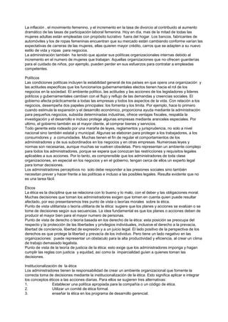 La inflación , el movimiento femenino, y el incremento en la tasa de divorcio al contribuido al aumento
dramático de las tasas de participación laboral femenina. Hoy en día, mas de la mitad de todas las
mujeres adultas están empleadas con propósito lucrativo fuera del hogar. Los bancos, fabricantes de
automóviles y los de ropas femeninas encuentran que su mercado están cambiando conforme varían las
expectativas de carreras de las mujeres, ellas quieren mayor crédito, carros que se adapten a su nuevo
estilo de vida y ropas para negocios.
La administración también ha tenido que ajustar sus políticas organizacionales internas debido al
incremento en el numero de mujeres que trabajan. Aquellas organizaciones que no ofrecen guarderías
para el cuidado de niños, por ejemplo, pueden perder en sus esfuerzos para contratar a empleadas
competentes.

Políticos
Las condiciones políticas incluyen la estabilidad general de los países en que opera una organización y
las actitudes especificas que los funcionarios gubernamentales electos tienen hacia el rol de los
negocios en la sociedad. El ambiente político, las actitudes y las acciones de los legisladores y lideres
políticos y gubernamentales cambian con el flujo y reflujo de las demandas y creencias sociales. El
gobierno afecta prácticamente a todas las empresas y todos los aspectos de la vida. Con relación a los
negocios, desempeña dos papeles principales: los fomenta y los limita. Por ejemplo, hace lo primero
cuando estimula la expansión y el desarrollo económico, proporciona ayuda mediante la administración
para pequeños negocios, subsidia determinadas industrias, ofrece ventajas fiscales, respalda la
investigación y el desarrollo e incluso protege algunas empresas mediante aranceles especiales. Por
ultimo, el gobierno también es el mayor cliente, al comprar bienes y servicios.
Todo gerente esta rodeado por una maraña de leyes, reglamentos y jurisprudencia, no solo a nivel
nacional sino también estatal y municipal. Algunas se elaboran para proteger a los trabajadores, a los
consumidores y a comunidades. Muchas tienen el fin de regular el comportamientos de los
administradores y de sus subordinados en los negocios y en otras empresas. Numerosas leyes y
normas son necesarias, aunque muchas se vuelven obsoletas. Pero representan un ambiente complejo
para todos los administradores, porque se espera que conozcan las restricciones y requisitos legales
aplicables a sus acciones. Por lo tanto, es comprensible que los administradores de toda clase
organizaciones, en especial en los negocios y en el gobierno, tengan cerca de ellos un experto legal
para tomar decisiones.
Los administradores perceptivos no solo debe responder a las presiones sociales sino también
necesitan prever y hacer frente a las políticas e incluso a las posibles legales. Resulta evidente que no
es una tarea fácil.

Éticos
La ética es la disciplina que se relaciona con lo bueno y lo malo, con el deber y las obligaciones moral.
Muchas decisiones que toman los administradores exigen que tomen en cuenta quien puede resultar
afectado, por eso presentaremos tres punto de vista o teorías morales sobre la ética.
Punto de vista utilitarista o teoría utilitaria de la ética: sugiere que los planes y acciones se evalúan o se
tome de decisiones según sus secuencias. La idea fundamental es que los planes o acciones deben de
producir el mayor bien para el mayor numero de personas.
Punto de vista de derecho o teoría basada en los derecho de la ética: esta posición se preocupa del
respecto y la protección de las libertades y privilegios individuales, inclusive el derecho a la prevacía,
libertad de conciencia, libertad de expresión y a un juicio legal. El lado positivo de la perspectiva de los
derechos es que protege la libertad y prevacía de los individuo. Pero tiene un lado negativo en las
organizaciones: puede representar un obstaculo para la alta productividad y eficiencia, al crear un clima
de trabajo demasiado legalista.
Punto de vista de la teoría de justicia de la ética: esto exige que los administradores imponga y hagan
cumplir las reglas con justicia y equidad, así como la imparcialidad guíen a quienes toman las
decisiones.

Institucionalización de la ética
Los administradores tienen la responsabilidad de crear un ambiente organizacional que fomente la
correcta toma de decisiones mediante la institucionalización de la ética. Esto significa aplicar e integrar
los conceptos éticos a las acciones diarias. Para ellos se sugieren tres alternativas:
1.               Establecer una política apropiada para la compañía o un código de ética.
2.               Utilizar un comité de ética formal.
3.               enseñar la ética en los programa de desarrollo gerencial.
 