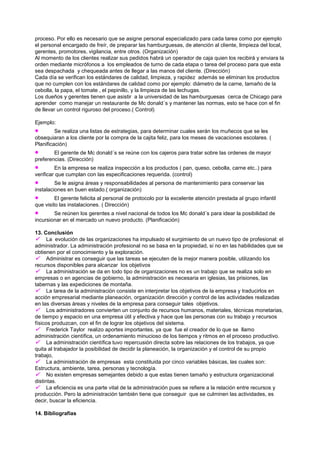 proceso. Por ello es necesario que se asigne personal especializado para cada tarea como por ejemplo
el personal encargado de freír, de preparar las hamburguesas, de atención al cliente, limpieza del local,
gerentes, promotores, vigilancia, entre otros. (Organización)
Al momento de los clientes realizar sus pedidos habrá un operador de caja quien los recibirá y enviara la
orden mediante micrófonos a los empleados de turno de cada etapa o tarea del proceso para que esta
sea despachada y chequeada antes de llegar a las manos del cliente. (Dirección)
Cada día se verifican los estándares de calidad, limpieza, y rapidez además se eliminan los productos
que no cumplen con los estándares de calidad como por ejemplo: diámetro de la carne, tamaño de la
cebolla, la papa, el tomate , el pepinillo, y la limpieza de las lechugas.
Los dueños y gerentes tienen que asistir a la universidad de las hamburguesas cerca de Chicago para
aprender como manejar un restaurante de Mc donald´s y mantener las normas, esto se hace con el fin
de llevar un control riguroso del proceso.( Control)

Ejemplo:
         Se realiza una listas de estrategias, para determinar cuales serán los muñecos que se les
obsequiaran a los cliente por la compra de la cajita feliz, para los meses de vacaciones escolares. (
Planificación)
        El gerente de Mc donald´s se reúne con los cajeros para tratar sobre las ordenes de mayor
preferencias. (Dirección)
         En la empresa se realiza inspección a los productos ( pan, queso, cebolla, carne etc..) para
verificar que cumplan con las especificaciones requerida. (control)
         Se le asigna áreas y responsabilidades al persona de mantenimiento para conservar las
instalaciones en buen estado.( organización)
         El gerente felicita al personal de protocolo por la excelente atención prestada al grupo infantil
que visito las instalaciones. ( Dirección)
        Se reúnen los gerentes a nivel nacional de todos los Mc donald´s para idear la posibilidad de
incursionar en el mercado un nuevo producto. (Planificación)

13. Conclusión
 La evolución de las organizaciones ha impulsado el surgimiento de un nuevo tipo de profesional: el
administrador. La administración profesional no se basa en la propiedad, si no en las habilidades que se
obtienen por el conocimiento y la exploración.
 Administrar es conseguir que las tareas se ejecuten de la mejor manera posible, utilizando los
recursos disponibles para alcanzar los objetivos
 La administración se da en todo tipo de organizaciones no es un trabajo que se realiza solo en
empresas o en agencias de gobierno, la administración es necesaria en iglesias, las prisiones, las
tabernas y las expediciones de montaña.
 La tarea de la administración consiste en interpretar los objetivos de la empresa y traducirlos en
acción empresarial mediante planeación, organización dirección y control de las actividades realizadas
en las diversas áreas y niveles de la empresa para conseguir tales objetivos.
 Los administradores convierten un conjunto de recursos humanos, materiales, técnicas monetarias,
de tiempo y espacio en una empresa útil y efectiva y hace que las personas con su trabajo y recursos
físicos produzcan, con el fin de lograr los objetivos del sistema.
 Frederick Taylor realizo aportes importantes, ya que fue el creador de lo que se llamo
administración científica, un ordenamiento minucioso de los tiempos y ritmos en el proceso productivo.
 La administración científica tuvo repercusión directa sobre las relaciones de los trabajos, ya que
quita al trabajador la posibilidad de decidir la planeación, la organización y el control de su propio
trabajo,
 La administración de empresas esta constituida por cinco variables básicas, las cuales son:
Estructura, ambiente, tarea, personas y tecnología.
 No existen empresas semejantes debido a que estas tienen tamaño y estructura organizacional
distintas.
 La eficiencia es una parte vital de la administración pues se refiere a la relación entre recursos y
producción. Pero la administración también tiene que conseguir que se culminen las actividades, es
decir, buscar la eficiencia.

14. Bibliografías
 