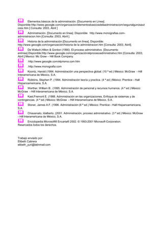        Elementos básicos de la administración. [Documento en Línea].
Disponible:http://www.geoogle.com/organizacion/elementosbasicosdelaadministraciom/segunalgunosaut
ores.htm [ Consulta: 2003, Abril ]
       Administración. [Documento en línea]. Disponible: http://www.monografias.com-
administracion.htm [Consulta: 2003, Abril ].
        Historia de la administración [Documento en línea]. Disponible:
http://www.geoogle.com/organización/historia de la administracion.htm [Consulta: 2003, Abril].
        De Welsch,Hilton & Gordon (1990). El proceso administrativo. [Documento
enlínea].Disponible:http://www.geoogle.com/organización/elprocesoadministrativo.htm [Consulta: 2003,
Abril ] Mexico: Mc Graw – Hill Book Company.
       :http://www.geoogle.com/elprisma.com.htm
       :http://www.monografia.com
      Koontz, Harold (1994. Administración una perspectiva global. (10 ª ed.) México: McGraw - Hill
Interamericana de México, S.A.
      Robbins, Stephen P. (1994. Administración teoría y practica. (4 ª ed.) México: Prentice - Hall
Hispanoamericana, S.A.
     Werther, William B.. (1995. Administración de personal y recursos humanos. (4 ª ed.) México:
McGraw - Hill Interamericana de México, S.A.
       Kast,Fremont E. (1988. Administración en las organizaciones, Enfoque de sistemas y de
contingencias. (4 ª ed.) México: McGraw - Hill Interamericana de México, S.A.
       Stoner, James A.F. (1996. Administración (6 ª ed.) México: Prentice - Hall Hispanoamericana,
S.A.
         Chiavenato, Idalberto. (2001. Administración, proceso administrativo. (3 ª ed.) México: McGraw
- Hill Interamericana de México, S.A.
      Enciclopedia Microsoft® Encarta® 2002. © 1993-2001 Microsoft Corporation.
Reservados todos los derechos.



Trabajo enviado por:
Elibeth Cabrera
elibeth_yuri@latinmail.com
 