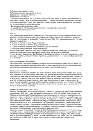 3) Aparecen los grandes inventos.
4) Aparece una nueva clase social :el obrero.
5) Desaparece el pequeño artesano.
6) Aparece la competencia.
 Existen reacciones de todo tipo en la revolución industrial, pero dentro de las más importantes está la
de la iglesia católica y la de los economistas liberales. La de los economistas liberales tiene como sus
principales exponentes a Carlos Marx, y Federico Engels. Quienes saben que peligran las estructuras
por lo que proponen los siguientes cambios :
-Que desaparezca la propiedad privada
-La creación de un sistema que logre satisfacer las necesidades del proletariado.
-Que el proletariado ocupe el poder.

Sun Tzu
Otra obra clásica que ofrece sus conocimientos a los administradores modernos es El arte de la guerra,
escrita por Sun Tzu, el filósofo chino, hace más de dos mil años. La obra fue modificada y usada por
Mao Tse Tung, fundador de la República Popular China en 1949. Entre los postulados de Sun Tzu cabe
destacar los siguientes:
1. Cuando el enemigo avanza, ¡hay que retirarse!
2. Cuando el enemigo se detiene, ¡hay que hostigarle!
3. Cuando el enemigo pretende evitar el combate, ¡hay que atacarlo!
 4. Cuando el enemigo se retira, ¡hay que perseguirlo!
Aunque estas reglas pretendían ser una guía para la estrategia militar, desde hace mucho se han
utilizado en la planeación de una estrategia para enfrentar a empresas competidoras.
A pesar de que ni Maquiavelo ni Sun Tzu trataron de elaborar una teoría de la administración per se, sus
conceptos enseñan una lección histórica importante. La administración no se originó en Estados Unidos
ni en este siglo.

Evolución de la teoría administrativa
La administración y las organizaciones son producto de su momento y su contexto histórico social. Por
tanto, la evolución de la teoría de la administración se entiende en términos de cómo han resueltos las
personas las cuestiones de sus relaciones en momentos concretos de la historia.

Administración científica
Administración científica es el nombre que recibió debido al intento de aplicar los métodos de la ciencia
a los problemas de la administración para lograra una gran eficiencia industrial. Los principales métodos
científicos aplicables a los problemas de la administración son la observación y la medición. La teoría de
la administración científica surgió en parte por la necesidad de elevar la productividad. A mediados del
siglo XX, en Estados Unidos en especial , había poca oferta de mano de obra. La única manera de
elevar la productividad era elevando la eficiencia de los trabajadores. Así fue como Frederick W. Taylor,
Henry L. Gantt y Frank y William Gilbreth inventaron el conjunto de principios que se conocen como la
teoría de la administración científica.

Frederick Winslow Taylor (1856 – 1915)
Rederick Winslow Taylor renunció a la universidad y comenzó a trabajar como aprendiz de modelador y
maquinista en 1875. Con         esta última categoría ingresó, en 1878, a la Midvale Steel Company, de
Filadelfia, y ascendió hasta Fel puesto de ingeniero en jefe después de obtener un grado de ingeniería
asistiendo a clases nocturnas. Inventó herramientas de lata velocidad para cortar acero y la mayor parte
de su vida se desempeño como ingeniero consultor. Por lo general se reconoce a Taylor como “el padre
de la administración científica”. Probablemente ninguna otra persona ha tenido una repercusión mayor
sobre el desarrollo inicial de la administración. Sus experiencias como aprendiz, como obrero común,
capataz, maestro mecánico y luego ingeniero en jefe de una compañía aserrera, le dieron una amplia
oportunidad para conocer de primera mano los problemas y las actitudes de los trabajadores y observar
las grandes posibilidades para mejorar la calidad de la administración.
La famosa obra de Taylor titulada Principles of Scientific Management se publico en 1911. sin embargo,
una de las mejores exposiciones de su filosofía de la admistración se encuentra en su testimonio ante
un comité de la Cámara de Representantes de los estados Unidos; se le obligo a defender sus ideas
ante un grupo de congresistas, la mayoría de ellos hostiles debido a que creían, junto con los líderes de
los trabajadores, que las ideas de Taylor conducirían a un exceso de trabajo y al despido de
trabajadores.
 