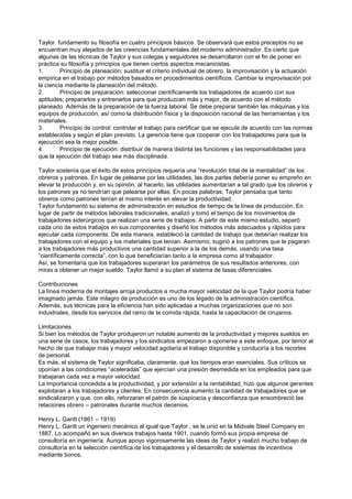 Taylor fundamento su filosofía en cuatro principios básicos. Se observará que estos preceptos no se
encuentran muy alejados de las creencias fundamentales del moderno administrador. Es cierto que
algunas de las técnicas de Taylor y sus colegas y seguidores se desarrollaron con el fin de poner en
práctica su filosofía y principios que tienen ciertos aspectos mecanicistas.
1.       Principio de planeación: sustituir el criterio individual de obrero, la improvisación y la actuación
empírica en el trabajo por métodos basados en procedimientos científicos. Cambiar la improvisación por
la ciencia mediante la planeación del método.
2.       Principio de preparación: seleccionar científicamente los trabajadores de acuerdo con sus
aptitudes; prepararlos y entrenarlos para que produzcan más y mejor, de acuerdo con el método
planeado. Además de la preparación de la fuerza laboral. Se debe preparar también las máquinas y los
equipos de producción, así como la distribución física y la disposición racional de las herramientas y los
materiales.
3.       Principio de control: controlar el trabajo para certificar que se ejecute de acuerdo con las normas
establecidas y según el plan previsto. La gerencia tiene que cooperar con los trabajadores para que la
ejecución sea la mejor posible.
4.       Principio de ejecución: distribuir de manera distinta las funciones y las responsabilidades para
que la ejecución del trabajo sea más disciplinada.

Taylor sostenía que el éxito de estos principios requería una “revolución total de la mentalidad” de los
obreros y patrones. En lugar de pelearse por las utilidades, las dos partes debería poner su empreño en
elevar la producción y, en su opinión, al hacerlo, las utilidades aumentarían a tal grado que los obreros y
los patrones ya no tendrían que pelearse por ellas. En pocas palabras, Taylor pensaba que tanto
obreros como patrones tenían el mismo interés en elevar la productividad.
Taylor fundamentó su sistema de administración en estudios de tiempo de la línea de producción. En
lugar de partir de métodos laborales tradicionales, analizó y tomó el tiempo de los movimientos de
trabajadores siderúrgicos que realizan una serie de trabajos. A partir de este mismo estudio, separó
cada uno de estos trabajos en sus componentes y diseñó los métodos más adecuados y rápidos para
ejecutar cada componente. De esta manera, estableció la cantidad de trabajo que deberían realizar los
trabajadores con el equipo y los materiales que tenían. Asimismo, sugirió a los patrones que le pagaran
a los trabajadores más productivos una cantidad superior a la de los demás, usando una tasa
“científicamente correcta”, con lo que beneficiarían tanto a la empresa como al trabajador.
Así, se fomentaría que los trabajadores superaran los parámetros de sus resultados anteriores, con
miras a obtener un mejor sueldo. Taylor llamó a su plan el sistema de tasas diferenciales.

Contribuciones
La línea moderna de montajes arroja productos a mucha mayor velocidad de la que Taylor podría haber
imaginado jamás. Este milagro de producción es uno de los legado de la administración científica.
Además, sus técnicas para la eficiencia han sido aplicadas a muchas organizaciones que no son
industriales, desde los servicios del ramo de la comida rápida, hasta la capacitación de cirujanos.

Limitaciones
Si bien los métodos de Taylor produjeron un notable aumento de la productividad y mejores sueldos en
una serie de casos, los trabajadores y los sindicatos empezaron a oponerse a este enfoque, por temor al
hecho de que trabajar más y mayor velocidad agotaría el trabajo disponible y conduciría a los recortes
de personal.
Es más, el sistema de Taylor significaba, claramente, que los tiempos eran esenciales. Sus críticos se
oponían a las condiciones “aceleradas” que ejercían una presión desmedida en los empleados para que
trabajaran cada vez a mayor velocidad.
La importancia concedida a la productividad, y por extensión a la rentabilidad, hizo que algunos gerentes
explotaran a los trabajadores y clientes. En consecuencia aumento la cantidad de trabajadores que se
sindicalizaron y que, con ello, reforzaran el patrón de suspicacia y desconfianza que ensombreció las
relaciones obrero – patronales durante muchos decenios.

Henry L. Gantt (1861 – 1919)
Henry L. Gantt un ingeniero mecánico al igual que Taylor , se le unió en la Midvale Steel Company en
1887. Lo acompañó en sus diversos trabajos hasta 1901, cuando formó sus propia empresa de
consultoría en ingeniería. Aunque apoyo vigorosamente las ideas de Taylor y realizó mucho trabajo de
consultoría en la selección científica de los trabajadores y el desarrollo de sistemas de incentivos
mediante bonos.
 