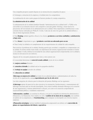 Una compañía prospera cuando dispone en su misma área de compañías de apoyo.
Estrategia y estructura de la empresa y rivalidad entre los competidores
La combinación de estos cuatro grupos de factores produce la ventaja competitiva.
La administración de la calidad
La administración de la calidad (también llamada “administración de la calidad total” o TQM) se ha
convertido en un elemento decisivo del competitivo mercado global. Deming y Juran fueron los
precursores del movimiento de la administración de la calidad. Otras importantes contribuciones a esta
corriente fueron realizadas por Philip B. Crosby. Cada uno de estos tres gurús de la calidad definen a
ésta en forma ligeramente distinta.
Para Deming calidad significa ofrecer a los clientes productos o servicios confiables y satisfactorios
a bajo costo.
Para Juran lo importante es que el producto o servicio sea adecuado para su uso.
Para Crosby la calidad es el cumplimiento de los requerimientos de calidad de cada compañía.
Para resolver el problema de la calidad, Deming querría que sociedad y compañías se comprometan con
la calidad. En forma similar Juran alude a la importancia del sistema organizacional orientado al cliente
y a la calidad. Crosby enfatiza la necesidad de una cultura organizacional comprometida con la calidad y
recalca la relevancia de cero defectos.
Algunos de los conceptos propuestos por éstos y otros autores son
la necesidad determinar el costo de la mala calidad. (costo de la no calidad)
la mejora continua (Kaizen)
la atención al detalle (la calidad está en los pequeños detalles)
el trabajo en equipo (círculos de calidad)
la educación en calidad.
liderazgo en mejoras de calidad por todos los no administradores y administradores de todos los
niveles de la organización, aunqueespecialmente por los de alto nivel.
Las siete categorías de criterios para la obtención del premio Baldrige son las siguientes:
Liderazgo supone de parte de los altos ejecutivos la orientación, fortalecimiento y mantenimiento del
liderazgo necesario para un elevado desempeño. Este criterio también demanda liderazgo en la creación
de una organización y sistema administrativo eficaces, así como en la asunción comprobada de
responsabilidad pública y ciudadanía empresarial.
Información y análisis, se examinan la eficacia y uso por la compañía de información administrativa
(financiera y no financiera). Esto implica no solo el análisis de los datos de la compañía, sino también
el análisis de la competencia y el benchmarking, para comparar su desempeño con el de las mejores
empresas.
Planeación estratégica: incluye también la planeación empresarial con énfasis en la conversión de
planes en requerimientos del cliente y operativos.
 