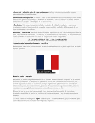 Desarrollo y administración de recursos humanos: incluye criterios sobre todos los aspectos
esenciales de los recursos humanos.
Administración de procesos: se refiere a todos los más importantes procesos de trabajo, como diseño,
introducción, producción y entrega o prestación de productos o servicios. Incluye así mismo criterios
sobre servicios de apoyo y desempeño de los proveedores.
Resultados: Esta categoría trata de resultados: resultados de calidad en productos y servicios y
resultados operativos financieros de la compañía. Incluye también resultados del desempeño de los
recursos humanos y proveedores.
Atención y satisfacción: del cliente. Específicamente, los criterios de esta categoría exigen excelencia
en el conocimiento de los clientes y el mercado, en las relaciones con los clientes y en la determinación
de los resultados de satisfacción del cliente en comparación con los competidores.
LA ADMINISTRACIÓN DE LAS ORGANIZACIONES
Administración internacional en países específicos
Es interesante conocer las diferencias entre las practicas administrativas de países específicos. Se verán
algunos ejemplos:
Francia: le plan y los cadre
En Francia, la planeación gubernamental a escala nacional permite coordinar los planes de las distintas
industrias y compañías. El propósito del gobierno es utilizar más eficazmente los recursos del país y
evitar la expansión en áreas no económicas. Aunque la planeación gubernamental es realizada por
relativamente pocas, aunque competentes, personas, otros departamentos gubernamentales, así como
organizaciones de empleadores, sindicatos y consumidores, cooperan en ella.
El plan , el cual se revisa por lo general cada cinco años, persigue la obtención de crecimiento
económico, estabilidad de precios, el equilibrio de la balanza de pagos y una favorable situación de
empleos.
Así pues, además de restringirlos, le plan también ayuda a los administradores, ya que les brinda gran
cantidad de información de enorme utilidad para las empresas.
 