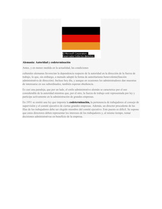 Alemania: Autoridad y codeterminación
Antes, y en menor medida en la actualidad, las condiciones
culturales alemanas favorecían la dependencia respecto de la autoridad en la dirección de la fuerza de
trabajo, lo que, sin embargo, a menudo adoptó la forma de autoritarismo benevolente(función
administrativa de dirección). Incluso hoy día, y aunque en ocasiones los administradores dan muestras
de interesarse en sus subordinados, también esperan obediencia.
Es casi una paradoja, que por un lado, el estilo administrativo alemán se caracterice por el uso
considerable de la autoridad mientras que, por el otro, la fuerza de trabajo esté representada por ley y
participe activamente en la administración de grandes empresas.
En 1951 se emitió una ley que imponía la codeterminación, la pertenencia de trabajadores al consejo de
supervisión y el comité ejecutivo de ciertas grandes empresas. Además, un director procedente de las
filas de los trabajadores debe ser elegido miembro del comité ejecutivo. Este puesto es difícil. Se supone
que estos directores deben representar los intereses de los trabajadores y, al mismo tiempo, tomar
decisiones administrativas en beneficio de la empresa.
 
