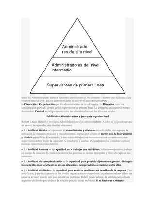 todos los Administradores ejercen funciones administrativas. No obstante el tiempo que dedican a cada
función puede diferir. Así, los administradores de alto nivel dedican mas tiempo a
la Planeación y Organización que los administradores de nivel inferior. La Dirección, a su vez,
consume gran parte del tiempo de los supervisores de primera línea. La diferencia en cuanto al tiempo
destinado al Control varía ligeramente entre los administradores de los diversos niveles.
Habilidades Administrativas y jerarquía organizacional
Robert L. Katz identificó tres tipos de habilidades para los administradores. A ellos se les puede agregar
un cuarto: la capacidad para diseñar soluciones.
La habilidad técnica es la posesión de conocimientos y destrezas en actividades que suponen la
aplicación de métodos; procesos y procedimientos. Implica por lo tanto el diestro uso de instrumentos
y técnicas específicas. Por ejemplo, lo mecánicos trabajan con herramientas con herramientas y sus
supervisores deben poseer la capacidad de enseñarlos a usarlas. De igual modo los contadores aplican
técnicas específicas en sus labores.
La habilidad humana es la capacidad para trabajar con individuos, esfuerzo cooperativo, trabajo
en equipo, la creación de condiciones donde las personas se sientan protegidas y libres de expresar sus
opiniones.
La habilidad de conceptualización es la capacidad para percibir el panorama general, distinguir
los elementos mas significativos de una situación y comprender las relaciones entre ellos.
La habilidad de diseño es la capacidad para resolver problemas en beneficio de la empresa. Para
ser eficaces, y particularmente en los niveles organizacionales superiores, los administradores deben ser
capaces de hacer mucho mas que advertir un problema. Deben poseer además la habilidad de un buen
ingeniero de diseño para deducir la solución práctica de un problema. Si se limitaran a detectar
 