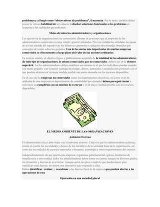 problemas y a fungir como “observadores de problemas”, fracasarán. Por lo tanto, también deben
poseer la valiosa habilidad de ser capaces dediseñar soluciones funcionales a los problemas en
respuesta a las realidades que enfrentan.
Metas de todos los administradores y organizaciones
Los ejecutivos de organizaciones no comerciales afirman en ocasiones que el propósito de los
administradores comerciales es muy simple: generar utilidades. Pero en realidad las utilidades no pasan
de ser una medida del superávit de los dólares (o guaraníes o cualquier otra moneda) obtenidos por
conceptos de ventas sobre los gastados. Una de las metas más importantes de muchas empresas
comerciales es el incremento a largo plazo del valor de sus acciones ordinarias.
En estricto sentido, el objetivo lógico y públicamente aceptable de la totalidad de los administradores
de todo tipo de organizaciones, lo mismo comerciales que no comerciales, debería ser el de obtener
superávit. Así los administradores deben establecer un entorno en el que los individuos puedan cumplir
con metas grupales con la menor cantidad de tiempo, dinero, materiales e insatisfacción personal o en el
que puedan alcanzar en la mayor medida posible una metas deseada con los recursos disponibles.
En el caso de las empresas no comerciales como los departamentos de policía, así como en el de
unidades de una empresa (un departamento de contabilidad por ejemplo) deben perseguir metas y
esforzarse en cumplirlas con un mínimo de recursos o en la mayor medida posible con los recursos
disponibles.
EL MEDIO AMBIENTE DE LAS ORGANIZACIONES
Ambiente Externo
El administrador eficaz debe tratar con el ambiente exterior. Cada vez que los administradores planean,
toman en cuenta las necesidades y deseos de los miembros de la sociedad fuera de la organización, así
como las necesidades de recursos materiales y humanos, tecnología y otros requerimientos del exterior.
Independientemente de que operen una empresa, organismo gubernamental, iglesia, institución de
beneficencia o universidad, todos los administradores deben tomar en cuenta, aunque en diversos grados,
los elementos y fuerzas de su exterior. Aunque quizá sea poco o nada lo que puedan hacer para
modificar estas fuerzas, no tienen otra alternativa que responder a ellas.
Deben identificar, evaluar, y reaccionar a las fuerzas fuera de la empresa que puedan afectar a las
operaciones de esta.
Operación en una sociedad plural
 