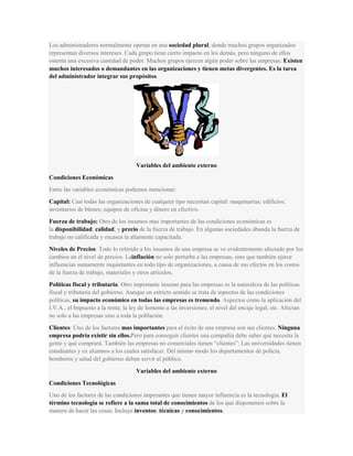 Los administradores normalmente operan en una sociedad plural, donde muchos grupos organizados
representan diversos intereses. Cada grupo tiene cierto impacto en los demás, pero ninguno de ellos
ostenta una excesiva cantidad de poder. Muchos grupos ejercen algún poder sobre las empresas. Existen
muchos interesados o demandantes en las organizaciones y tienen metas divergentes. Es la tarea
del administrador integrar sus propósitos.
Variables del ambiente externo
Condiciones Económicas
Entre las variables económicas podemos mencionar:
Capital: Casi todas las organizaciones de cualquier tipo necesitan capital: maquinarias; edificios;
inventarios de bienes; equipos de oficina y dinero en efectivo.
Fuerza de trabajo: Otro de los insumos mas importantes de las condiciones económicas es
la disponibilidad; calidad; y precio de la fuerza de trabajo. En algunas sociedades abunda la fuerza de
trabajo no calificada y escasea la altamente capacitada.
Niveles de Precios: Todo lo referido a los insumos de una empresa se ve evidentemente afectado por los
cambios en el nivel de precios. Lainflación no solo perturba a las empresas, sino que también ejerce
influencias sumamente inquietantes en todo tipo de organizaciones, a causa de sus efectos en los costos
de la fuerza de trabajo, materiales y otros artículos.
Políticas fiscal y tributaria: Otro importante insumo para las empresas es la naturaleza de las políticas
fiscal y tributaria del gobierno. Aunque en estricto sentido se trata de aspectos de las condiciones
políticas, su impacto económico en todas las empresas es tremendo. Aspectos como la aplicación del
I.V.A., el Impuesto a la renta; la ley de fomento a las inversiones; el nivel del encaje legal; etc. Afectan
no solo a las empresas sino a toda la población.
Clientes: Uno de los factores mas importantes para el éxito de una empresa son sus clientes. Ninguna
empresa podría existir sin ellos.Pero para conseguir clientes una compañía debe saber qué necesita la
gente y qué comprará. También las empresas no comerciales tienen “clientes”: Las universidades tienen
estudiantes y ex alumnos a los cuales satisfacer. Del mismo modo los departamentos de policía,
bomberos y salud del gobierno deben servir al público.
Variables del ambiente externo
Condiciones Tecnológicas
Uno de los factores de las condiciones imperantes que tienen mayor influencia es la tecnología. El
término tecnología se refiere a la suma total de conocimientos de los que disponemos sobre la
manera de hacer las cosas. Incluye inventos; técnicas y conocimientos.
 
