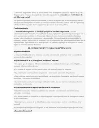 La actividad del gobierno influye en prácticamente todas las empresas y todos los aspectos de la vida.
Respecto de las empresas, desempeña dos funciones principales: la promoción y la restricción de la
actividad empresarial.
Por ejemplo el gobierno puede decidir subsidiar el cultivo del algodón por su enorme impacto social o
puede decidir restringir las actividades de ciertas actividades comerciales como la venta de cigarrillos y
bebidas alcohólicas por los efectos perjudiciales que causan en la salud pública.
Condiciones legales
La otra función del gobierno es restringir y regular la actividad empresarial. Todos los
administradores están rodeados por una telaraña de leyes, reglamentos y mandatos judiciales y no solo a
nivel nacional, sino también a nivel municipal. Algunos de estos instrumentos están diseñados para
proteger a los trabajadores, consumidores, y comunidades. Otros están para dar obligatoriedad a los
contratos y proteger los derechos de propiedad. Así, es comprensible que administradores de todo tipo de
organizaciones, especialmente en el sector privado y el gobierno, dispongan de un experto en asuntos
legales al momento de tomar decisiones.
EL COMPORTAMIENTO EN LAS ORGANIZACIONES
Responsabilidad social
La responsabilidad social de las empresas es la seria consideración del impacto en la sociedad de las
acciones de las compañías.
Argumentos a favor de la participación social de las empresas
Se supone que las empresas deben su constitución a la sociedad, de manera que están obligadas a
responder a las necesidades de esta.
La creación de mejores sociales beneficia tanto a la sociedad como a las empresas.
La participación social desalienta la regulación e intervención adicionales del gobierno.
Los problemas pueden convertirse en utilidades. Los desperdicios, (latas vacías por ejemplo) pueden
reutilizarse y convertirse en utilidades.
La participación social crea una imagen pública favorable. Así, una empresa puede atraer clientes,
empleados e inversionistas.
Argumentos en contra de la participación social de las empresas
El deber básico de las empresas es optimizar sus utilidades concentrándose únicamente en sus
actividades económicas.
En última instancia la sociedad se ve obligada a pagar la participación social de las empresas a través
de precios mas altos.
Los empresarios carecen de las habilidades sociales necesarias para resolver los problemas de la
sociedad.
Las empresas poseen ya suficiente poder, el cual aumentaría si tuvieran mayor participación social.
¿ Reacción o Proacción ?
 