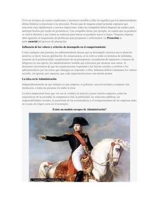 Vivir en el marco de ciertas condiciones y mostrarse sensible a ellas no significa que los administradores
deban limitarse a reaccionar a las presiones. Puesto que de ninguna empresa puede esperarse que
reaccione muy rápidamente a sucesos imprevistos, todas las compañías deben disponer de medios para
anticipar hechos por medio de pronósticos. Una compañía alerta, por ejemplo, no espera que su producto
se vuelva obsoleto y sus ventas se reduzcan para lanzar un producto nuevo o mejor. Ninguna empresa
debe aguardar al surgimiento de problemas para prepararse a enfrentarlos. La Proacción es
parte esencial del proceso de planeación.
Influencia de los valores y criterios de desempeño en el comportamiento
Como cualquier otra persona, los administradores desean que su desempeño merezca una evaluación
positiva; es decir, buscan aprobación. En consecuencia, si su éxito se mide en términos de utilidades,
aumento de la productividad; cumplimiento de un presupuesto, recaudación de impuestos o número de
feligreses en una iglesia, los administradores tendrán que esforzarse por alcanzar esas metas. Si
deseamos cerciorarnos de que las organizaciones respondan a las fuerzas sociales y retribuir a los
administradores por los éxitos que obtengan en responder a ellos, debemos definir claramente los valores
sociales, sin ignorar, por supuesto, que cada organización posee una misión propia.
La ética en la Administración
Independientemente de que trabajen en una empresa, el gobierno, una universidad o cualquier otra
institución, a todas las personas les atañe la ética.
La ética empresarial tiene que ver con la verdad y la justicia y posee muchos aspectos, como las
expectativas de la sociedad, la competencia leal, la publicidad, las relaciones públicas, las
responsabilidades sociales, la autonomía de los consumidores y el comportamiento de las empresas tanto
en su país de origen como en el extranjero.
Existe un modelo europeo de Administración?
 