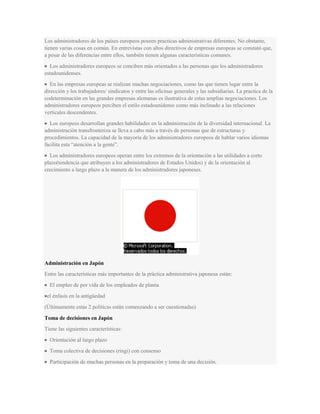 Los administradores de los países europeos poseen practicas administrativas diferentes. No obstante,
tienen varias cosas en común. En entrevistas con altos directivos de empresas europeas se constató que,
a pesar de las diferencias entre ellos, también tienen algunas características comunes.
Los administradores europeos se conciben más orientados a las personas que los administradores
estadounidenses.
En las empresas europeas se realizan muchas negociaciones, como las que tienen lugar entre la
dirección y los trabajadores/ sindicatos y entre las oficinas generales y las subsidiarias. La practica de la
codeterminación en las grandes empresas alemanas es ilustrativa de estas amplias negociaciones. Los
administradores europeos perciben el estilo estadounidense como más inclinado a las relaciones
verticales descendentes.
Los europeos desarrollan grandes habilidades en la administración de la diversidad internacional. La
administración transfronteriza se lleva a cabo más a través de personas que de estructuras y
procedimientos. La capacidad de la mayoría de los administradores europeos de hablar varios idiomas
facilita esta “atención a la gente”.
Los administradores europeos operan entre los extremos de la orientación a las utilidades a corto
plazo(tendencia que atribuyen a los administradores de Estados Unidos) y de la orientación al
crecimiento a largo plazo a la manera de los administradores japoneses.
Administración en Japón
Entre las características más importantes de la práctica administrativa japonesa están:
El empleo de por vida de los empleados de planta
el énfasis en la antigüedad
(Últimamente estas 2 políticas están comenzando a ser cuestionadas)
Toma de decisiones en Japón
Tiene las siguientes características:
Orientación al largo plazo
Toma colectiva de decisiones (ringi) con consenso
Participación de muchas personas en la preparación y toma de una decisión.
 
