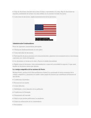 Flujo de decisiones cruciales de la cima a la base y nuevamente a la cima; flujo de decisiones no
cruciales comúnmente de la base a la cima (énfasis en el consenso en todos los casos)
Lenta toma de decisiones, rápida instrumentación de las decisiones.
Administración Estadounidense
Posee las siguientes características principales
Orientación fundamentalmente al corto plazo
Toma individual de decisiones
Participación de pocas personas en la toma de decisión y posterior convencimiento de su conveniencia
a personas con valores divergentes
Las decisiones se inician en la cima y fluyen en sentido descendente
Rápida toma de decisiones; lenta instrumentación a causa de la necesidad de negociar, lo que suele
resultar en decisiones menos que óptimas.
La ventaja competitiva de las naciones de Porter
Michael Porter, profesor de la Harvard Business School, ha cuestionado la teoría económica de la
ventaja comparativa y propuesto en cambio cuatro grupos de factores que contribuyen al bienestar de
una nación.
Condiciones Factoriales:
Recursos de una nación
Costos laborales
Habilidades y nivel educativo de su población
Condiciones de Demanda:
Dimensiones del mercado
Modo en que pueden publicitarse los productos
Grado de sofisticación de los consumidores
Proveedores:
 