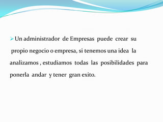  Un administrador de Empresas puede crear su

propio negocio o empresa, si tenemos una idea la
analizamos , estudiamos todas las posibilidades para
ponerla andar y tener gran exito.

 