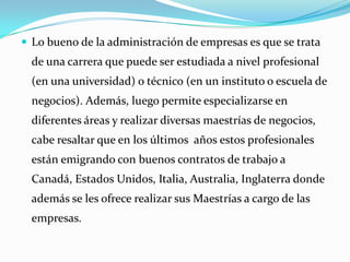  Lo bueno de la administración de empresas es que se trata

de una carrera que puede ser estudiada a nivel profesional
(en una universidad) o técnico (en un instituto o escuela de

negocios). Además, luego permite especializarse en
diferentes áreas y realizar diversas maestrías de negocios,
cabe resaltar que en los últimos años estos profesionales

están emigrando con buenos contratos de trabajo a
Canadá, Estados Unidos, Italia, Australia, Inglaterra donde
además se les ofrece realizar sus Maestrías a cargo de las

empresas.

 