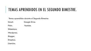 TEMAS APRENDIDOS EN EL SEGUNDO BIMESTRE.
Temas aprendidos durante el Segundo Bimestre:
Gmail. Google Drive.
Flickr. Youtube.
Slideshare.
Wordpress.
Blogger.
Dropbox.
Licencias.
 