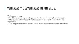 VENTAJAS Y DESVENTAJAS DE UN BLOG.
Ventajas de un blog.
2: Su sistema es muy importante ya que el autor puede restringir la información.
3: El su autor o administrador toma la decisión de publicar los comentarios mas
importantes.
4.- Los blogs que se utilizan pueden ser de mucha ayuda en enseñanzas educativas.
 