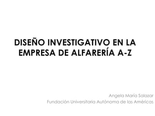 DISEÑO INVESTIGATIVO EN LA
EMPRESA DE ALFARERÍA A-Z
Angela María Salazar
Fundación Universitaria Autónoma de las Américas
 