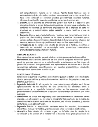 10
del comportamiento humano en el trabajo. Aporta bases técnicas para el
establecimiento de las adecuadas relaciones humanas dentro de la empresa, en áreas
tales como: selección de personal, pruebas psicométricas, recursos humanos,
técnicas de motivación, incendios, conflictos, encuestas de actitud, etc.
 Derecho. Es el conjunto de ordenamiento jurídico que rigen a la sociedad. Esta
disciplina delimita la acción de la administración de tal manera que no afecte a los
derechos de terceros. La estructura organizacional de la empresa así como los
principios de la administración, deben respetar el marco legal en el que se
desarrollen.
 Economía. Ciencia que estudia las leyes y relaciones que tienen los hombres en la
producción, distribución y consumo, de los bienes y servicios. La economía aporta
valiosos datos a la administración: disponibilidad de la materia prima, situación del
mercado, mercado de trabajo, problemas de exportación e importación, etc.
 Antropología. Es la ciencia cuyo objeto de estudio es el hombre, su cultura y
desarrollo en sociedad. La antropología social proporciona conocimientos
profundos sobre el comportamiento humano.
CIENCIAS EXACTAS
Ciencias exactas son aquellas que solo admiten hechos rigurosamente demostrables:
 Matemáticas. No existe una definición de esta ciencia, aunque es indiscutible que ha
permitido grandes avances en la administración, principalmente en las etapas de
planeación y control. Sus aportaciones más importantes se encuentran en el área de
matemáticas aplicadas, específicamente en: modelos probabilísticos, simulación,
investigación de operaciones, estadística, etc.
DISCIPLINAS TÉCNICAS
Comprenden un cuerpo o conjunto de conocimientos que aún no se han conformado como
ciencia, pero que utilizan y aplican fundamentos científicos. Su carácter es más bien
práctico, que teórico.
 Ingeniería industrial. Es el conjunto de cono cimientos cuyo objetivo es él óptimo
aprovechamiento de los recursos del área productiva. La diferencia entre la
administración y la ingeniería industrial radica en las empresas industriales
primordialmente, y la administración es aplicable a cualquier tipo de empresa y en todas
sus áreas.
 Contabilidad. Se utiliza para registrar y clasificar los movimientos financieros de una
empresa, con el propósito de informar e interpretar los resultados de la misma. La
contabilidad es un auxiliar en la toma de decisiones, una técnica de control, y no debe
confundirse con la administración.
 Ergonomía. Estudia la interrelación existente entre las maquinas, instrumentos,
ambiente de trabajo y el hombre, y la incidencia de estos factores en su eficiencia.
 Cibernética. Esta ciencia, de reciente origen, es definida como la ciencia de la
información y del control, en el hombre y en la máquina. Tiene gran aplicación en los
 