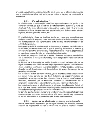 11
procesos productivos y, consecuentemente, en el campo de la administración, donde
aporta conocimientos sobre todo en lo que se refiere a sistemas de computación e
información.
1.4.1. ¿Por qué administrar?
La administración es una actividad de máxima importancia dentro del que hacer de
cualquier empresa, ya que se refiere al establecimiento, búsqueda y logro de
objetivos. Todos somos administradores de nuestras propias vidas, y la práctica de
la administración se encuentra en cada una de las facetas de la actividad humana,
negocios, escuelas, gobierno, familia, etc.
El establecimiento y logro de objetivos, son tareas retadoras y productivas para
cualquier tamaño de empresa, y descubriremos que los obstáculos administrativos
que se nos presentan para lograr nuestro éxito, son muy similares en todo tipo de
actividad empresarial.
Para poder entender la administración se debe conocer la perspectiva de la historia
de la misma, los hechos acerca de lo que ha pasado y ha marcado la historia, y
relacionarlas con otras experiencias y otros conocimientos actuales. Es por eso que
es importante conocer la historia y origen de la administración.
La administración aparece desde que el hombre comienza a trabajar en sociedad. Por
ello el ser humano es social por naturaleza y tiende a organizarse y cooperar con sus
semejantes.
La historia de la humanidad se podría describir a través del desarrollo de las
organizaciones sociales comenzando en la época prehispánica por las tribus nómadas,
donde comienza la organización para la recolección de frutas y la caza de animales, y
después con el descubrimiento de la agricultura dio paso a la creación de las
pequeñas comunidades.
Las sociedades se han ido transformando, ya que durante siglos se caracterizaron
por poseer formas agrarias de vida donde la familia, los grupos informales y las
comunidades eran importantes. Más adelante éstas se han ido transformando a
industrias, impulsadas por la Revolución Industrial y caracterizadas por el
surgimiento y desarrollo de las grandes organizaciones y centros industriales.
Los conocimientos sobre la administración se inician en plena Revolución Industrial,
en el siglo XIX, cuando comenzaron surgir las grandes empresas que necesitaban de
nuevas formas de organización y prácticas administrativas.
Es por ello que la siguiente monografía brinda información recolectada por unos
cuantos autores, para tener un conocimiento básico sobre sus inicios y cambios que
se han ido produciendo en la administración a lo largo de su desarrollo.
1.4.2. La meta de los administradores: Alcanzar un alto desempeño.
Una de las metas más importantes que las organizaciones y sus miembros tratan de
alcanzar es proporcionar un bien o servicio que los clientes valoren o deseen.
 