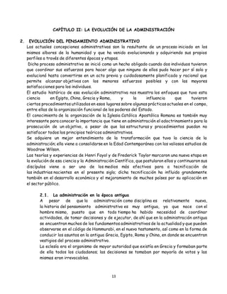 13
CAPÍTULO II: LA EVOLUCIÓN DE LA ADMINISTRACIÓN
2. EVOLUCIÓN DEL PENSAMIENTO ADMINISTRATIVO
Las actuales concepciones administrativas son la resultante de un proceso iniciado en los
mismos albores de la humanidad y que ha venido evolucionando y adquiriendo sus propios
perfiles a través de diferentes épocas y etapas.
Dicho proceso administrativo se inició como un hecho obligado cuando dos individuos tuvieron
que coordinar sus esfuerzos para hacer algo que ninguno de ellos pudo hacer por sí solo y
evolucionó hasta convertirse en un acto previa y cuidadosamente planificado y racional que
permite alcanzar objetivos con los menores esfuerzos posibles y con las mayores
satisfacciones para los individuos.
El estudio histórico de esa evolución administrativa nos muestra los enfoques que tuvo esta
ciencia en Egipto, China, Grecia y Roma, y la influencia que tuvieron
ciertos procedimientos utilizados en esos lugares sobre algunas prácticas actuales en el campo,
entre ellas de la organización funcional de los poderes del Estado.
El conocimiento de la organización de la Iglesia Católica Apostólica Romana es también muy
interesante para conocer la importancia que tiene en administración el adoctrinamiento para la
prosecución de un objetivo, a pesar de que las estructuras y procedimientos puedan no
satisfacer todos los principios teóricos administrativos.
Se adquiere un mejor entendimiento de la transformación que tuvo la ciencia de la
administración; ella viene a consolidarse en la Edad Contemporánea con los valiosos estudios de
Woodrow Wilson.
Las teorías y experiencias de Henri Fayol y de Frederick Taylor marcaron una nueva etapa en
la evolución de esa ciencia y la Administración Científica, que postularon ellos y continuaron sus
discípulos viene a ser uno de los medios más efectivos para a tecnificación de
las industrias nacientes en el presente siglo; dicha tecnificación ha influido grandemente
también en el desarrollo económico y el mejoramiento de muchos países por su aplicación en
el sector público.
2.1. La administración en la época antigua
A pesar de que la administración como disciplina es relativamente nueva,
la historia del pensamiento administrativo es muy antigua, ya que nace con el
hombre mismo, puesto que en todo tiempo ha habido necesidad de coordinar
actividades, de tomar decisiones y de ejecutar, de ahí que en la administración antigua
se encuentran muchos de los fundamentos administrativos de la actualidad y que pueden
observarse en el código de Hammurabi, en el nuevo testamento, así como en la forma de
conducir los asuntos en la antigua Grecia, Egipto, Roma y China, en donde se encuentran
vestigios del proceso administrativo.
La eclesía era el organismo de mayor autoridad que existía en Grecia y formaban parte
de ella todos los ciudadanos; las decisiones se tomaban por mayoría de votos y las
mismas eran irrevocables.
 