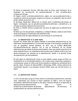 14
En Grecia el emperador Pericles, 430 años antes de Cristo, dejó testimonio de la
necesidad de una selección de personal adecuado e hizo un análisis sobre
la democracia Griega.
En Egipto existía un sistema administrativo amplio con una economía planificada y
un gobierno central de gran poder, basado en la fuerza y la compulsión. Aquí se creó el
primer sistema de servicio civil.
El Sociólogo alemán Max Weber hizo un estudio sobre la administración antigua de
Egipto, concluyendo, que se aplicaban procedimientos definidos y sistemáticos y se
utilizaba un sistema administrativo burocrático.
En China el filósofo Confucio proporcionó una serie de reglas para la administración
pública.
En Roma que vivió dos períodos, la República y el Imperio Romano, siendo en este último
donde se produjeron transformaciones administrativas.
La administración del imperio Romano se caracterizó por la centralización.
2.2. La administración en la edad media
Durante los últimos años del Imperio Romano el centralismo Administrativos se fue
debilitando considerablemente y la autoridad real paso al terrateniente, alrededor del
cual se agrupaban muchas personas, es decir, que en la Edad Media hubo
una descentralización del gobierno, con lo que se diferenció de las formas
administrativas que habían existidos anteriormente. Hubo una notable evolución de las
ideas administrativas y se consolidaron instituciones como la Iglesia católica que tuvo
mucho interés para los estudios de la administración, debido a su peculiar forma
de organización y de funcionamiento.
En esta época la administración recibe un gran impulso cuando surgen en Italia, los
fundamentos de la contabilidad moderna y las transacciones comerciales comienzan a
racionalizarse cuando en 1340 Lucas Pacioli establece el método de contabilidad de la
partida doble, Francisco Di Marco(1395) y Barbariego (1418), utilizan prácticas de
contabilidad denostó y los hermanos Soranzo (1410), hacen uso del libro diario y el
mayor.
2.3. La administración moderna
A inicio de esta época surge en Prusia Austria un movimiento administrativo conocidos
como cameralistas que alcanzó su mayor esplendor en 1560 y trato de mejorar
los sistemas administrativos usados en esa época. Pusieron énfasis en el desarrollo de
algunos principios administrativos, como fueron, el
de selección y adiestramiento de personal, especialización de funciones y el
establecimiento de controles administrativos.
 