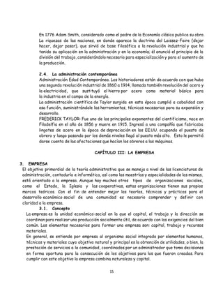 15
En 1776 Adam Smith, considerado como el padre de la Economía clásica publica su obra
La riquezas de las naciones, en donde aparece la doctrina del Laissez-Faire (dejar
hacer, dejar pasar), que sirvió de base filosófica a la revolución industrial y que ha
tenido su aplicación en la administración y en la economía; él anunció el principio de la
división del trabajo, considerándolo necesario para especialización y para el aumento de
la producción.
2.4. La administración contemporánea
Administración Edad Contemporánea. Los historiadores están de acuerdo con que hubo
una segunda revolución industrial de 1860 a 1914, llamada también revolución del acero y
la electricidad, que sustituyó el hierro por acero como material básico para
la industria en el campo de la energía.
La administración científica de Taylor surgida en esta época cumplió a cabalidad con
esa función, suministrándole las herramientas, técnicas necesarias para su expansión y
desarrollo.
FREDERICK TAYLOR: Fue uno de los principales exponentes del cientificismo, nace en
Filadelfia en el año de 1856 y muere en 1915. Ingresó a una compañía que fabricaba
lingotes de acero en la época de depreciación en los EE.UU. ocupando el puesto de
obrero y luego pasando por los demás niveles llegó al puesto más alto. Esto le permitió
darse cuenta de las afectaciones que hacían los obreros a las máquinas.
CAPÍTULO III: LA EMPRESA
3. EMPRESA
El objetivo primordial de la teoría administrativa que se maneja a nivel de las licenciaturas de
administración, contaduría e informática, así como las maestrías y especialidades de las mismas,
está orientado a la empresa. Aunque hay muchos otros tipos de organizaciones sociales,
como el Estado, la Iglesia y las cooperativas, estas organizaciones tienen sus propios
marcos teóricos. Con el fin de entender mejor las teorías, técnicas y prácticas para el
desarrollo económico social de una comunidad es necesario comprender y definir con
claridad a la empresa.
3.1. Concepto
La empresa es la unidad económico-social en la que el capital, el trabajo y la dirección se
coordinan para realizar una producción socialmente útil, de acuerdo con las exigencias del bien
común. Los elementos necesarios para formar una empresa son: capital, trabajo y recursos
materiales.
En general, se entiende por empresa al organismo social integrado por elementos humanos,
técnicos y materiales cuyo objetivo natural y principal es la obtención de utilidades, o bien, la
prestación de servicios a la comunidad, coordinados por un administrador que toma decisiones
en forma oportuna para la consecución de los objetivos para los que fueron creadas. Para
cumplir con este objetivo la empresa combina naturaleza y capital.
 