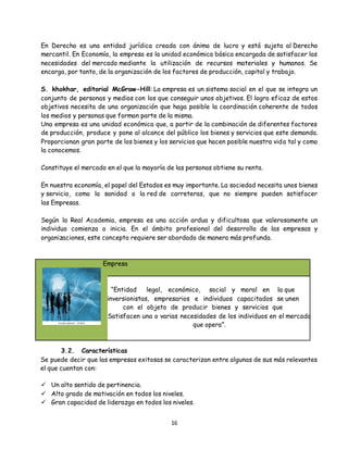 16
En Derecho es una entidad jurídica creada con ánimo de lucro y está sujeta al Derecho
mercantil. En Economía, la empresa es la unidad económica básica encargada de satisfacer las
necesidades del mercado mediante la utilización de recursos materiales y humanos. Se
encarga, por tanto, de la organización de los factores de producción, capital y trabajo.
S. khokhar, editorial McGraw-Hill: La empresa es un sistema social en el que se integra un
conjunto de personas y medios con los que conseguir unos objetivos. El logro eficaz de estos
objetivos necesita de una organización que haga posible la coordinación coherente de todos
los medios y personas que forman parte de la misma.
Una empresa es una unidad económica que, a partir de la combinación de diferentes factores
de producción, produce y pone al alcance del público los bienes y servicios que este demanda.
Proporcionan gran parte de los bienes y los servicios que hacen posible nuestra vida tal y como
la conocemos.
Constituye el mercado en el que la mayoría de las personas obtiene su renta.
En nuestra economía, el papel del Estados es muy importante. La sociedad necesita unos bienes
y servicio, como la sanidad o la red de carreteras, que no siempre pueden satisfacer
las Empresas.
Según la Real Academia, empresa es una acción ardua y dificultosa que valerosamente un
individuo comienza o inicia. En el ámbito profesional del desarrollo de las empresas y
organizaciones, este concepto requiere ser abordado de manera más profunda.
Empresa
“Entidad legal, económico, social y moral en la que
inversionistas, empresarios e individuos capacitados se unen
con el objeto de producir bienes y servicios que
Satisfacen una o varias necesidades de los individuos en el mercado
que opera”.
3.2. Características
Se puede decir que las empresas exitosas se caracterizan entre algunas de sus más relevantes
el que cuentan con:
 Un alto sentido de pertinencia.
 Alto grado de motivación en todos los niveles.
 Gran capacidad de liderazgo en todos los niveles.
 