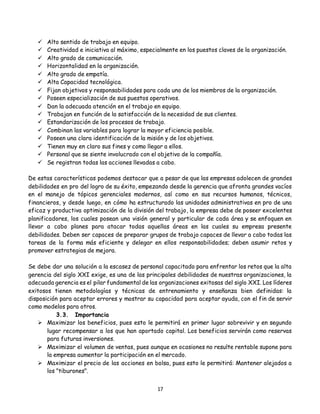 17
 Alto sentido de trabajo en equipo.
 Creatividad e iniciativa al máximo, especialmente en los puestos claves de la organización.
 Alto grado de comunicación.
 Horizontalidad en la organización.
 Alto grado de empatía.
 Alta Capacidad tecnológica.
 Fijan objetivos y responsabilidades para cada uno de los miembros de la organización.
 Poseen especialización de sus puestos operativos.
 Dan la adecuada atención en el trabajo en equipo.
 Trabajan en función de la satisfacción de la necesidad de sus clientes.
 Estandarización de los procesos de trabajo.
 Combinan las variables para lograr la mayor eficiencia posible.
 Poseen una clara identificación de la misión y de los objetivos.
 Tienen muy en claro sus fines y como llegar a ellos.
 Personal que se siente involucrado con el objetivo de la compañía.
 Se registran todas las acciones llevadas a cabo.
De estas características podemos destacar que a pesar de que las empresas adolecen de grandes
debilidades en pro del logro de su éxito, empezando desde la gerencia que afronta grandes vacíos
en el manejo de tópicos gerenciales modernos, así como en sus recursos humanos, técnicos,
financieros, y desde luego, en cómo ha estructurado las unidades administrativas en pro de una
eficaz y productiva optimización de la división del trabajo, la empresa debe de poseer excelentes
planificadores, los cuales posean una visión general y particular de cada área y se enfoquen en
llevar a cabo planes para atacar todas aquellas áreas en las cuales su empresa presente
debilidades. Deben ser capaces de preparar grupos de trabajo capaces de llevar a cabo todas las
tareas de la forma más eficiente y delegar en ellos responsabilidades; deben asumir retos y
promover estrategias de mejora.
Se debe dar una solución a la escasez de personal capacitado para enfrentar los retos que la alta
gerencia del siglo XXI exige, es una de las principales debilidades de nuestras organizaciones, la
adecuada gerencia es el pilar fundamental de las organizaciones exitosas del siglo XXI. Los líderes
exitosos tienen metodologías y técnicas de entrenamiento y enseñanza bien definidas: la
disposición para aceptar errores y mostrar su capacidad para aceptar ayuda, con el fin de servir
como modelos para otros.
3.3. Importancia
 Maximizar los beneficios, pues esto le permitirá en primer lugar sobrevivir y en segundo
lugar recompensar a los que han aportado capital. Los beneficios servirán como reservas
para futuras inversiones.
 Maximizar el volumen de ventas, pues aunque en ocasiones no resulte rentable supone para
la empresa aumentar la participación en el mercado.
 Maximizar el precio de las acciones en bolsa, pues esto le permitirá: Mantener alejados a
los "tiburones".
 