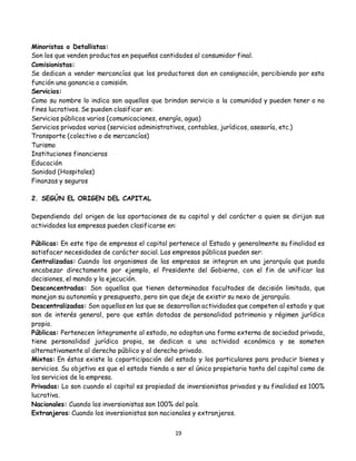 19
Minoristas o Detallistas:
Son los que venden productos en pequeñas cantidades al consumidor final.
Comisionistas:
Se dedican a vender mercancías que los productores dan en consignación, percibiendo por esta
función una ganancia o comisión.
Servicios:
Como su nombre lo indica son aquellos que brindan servicio a la comunidad y pueden tener o no
fines lucrativos. Se pueden clasificar en:
Servicios públicos varios (comunicaciones, energía, agua)
Servicios privados varios (servicios administrativos, contables, jurídicos, asesoría, etc.)
Transporte (colectivo o de mercancías)
Turismo
Instituciones financieras
Educación
Sanidad (Hospitales)
Finanzas y seguros
2. SEGÚN EL ORIGEN DEL CAPITAL
Dependiendo del origen de las aportaciones de su capital y del carácter a quien se dirijan sus
actividades las empresas pueden clasificarse en:
Públicas: En este tipo de empresas el capital pertenece al Estado y generalmente su finalidad es
satisfacer necesidades de carácter social. Las empresas públicas pueden ser:
Centralizadas: Cuando los organismos de las empresas se integran en una jerarquía que pueda
encabezar directamente por ejemplo, el Presidente del Gobierno, con el fin de unificar las
decisiones, el mando y la ejecución.
Desconcentradas: Son aquellas que tienen determinadas facultades de decisión limitada, que
manejan su autonomía y presupuesto, pero sin que deje de existir su nexo de jerarquía.
Descentralizadas: Son aquellas en las que se desarrollan actividades que competen al estado y que
son de interés general, pero que están dotadas de personalidad patrimonio y régimen jurídico
propio.
Públicas: Pertenecen íntegramente al estado, no adoptan una forma externa de sociedad privada,
tiene personalidad jurídica propia, se dedican a una actividad económica y se someten
alternativamente al derecho público y al derecho privado.
Mixtas: En éstas existe la coparticipación del estado y los particulares para producir bienes y
servicios. Su objetivo es que el estado tienda a ser el único propietario tanto del capital como de
los servicios de la empresa.
Privadas: Lo son cuando el capital es propiedad de inversionistas privados y su finalidad es 100%
lucrativa.
Nacionales: Cuando los inversionistas son 100% del país.
Extranjeros: Cuando los inversionistas son nacionales y extranjeros.
 