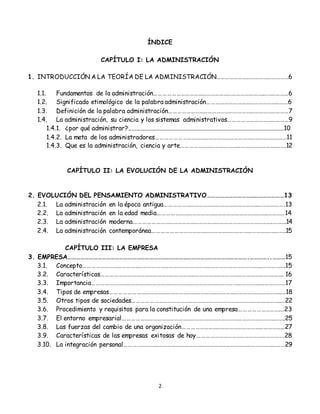 2
ÍNDICE
CAPÍTULO I: LA ADMINISTRACIÓN
1. INTRODUCCIÓN A LA TEORÍA DE LA ADMINISTRACIÓN……………………………………………6
1.1. Fundamentos de la administración………………………………………………………………….………………6
1.2. Significado etimológico de la palabra administración…………………………………………………6
1.3. Definición de la palabra administración…………………………………………………………………………7
1.4. La administración, su ciencia y los sistemas administrativos……………………………………9
1.4.1. ¿por qué administrar?...................................................................................................10
1.4.2. La meta de los administradores………………………………………………………………………….……11
1.4.3. Que es la administración, ciencia y arte………………………………………………………….…….12
CAPÍTULO II: LA EVOLUCIÓN DE LA ADMINISTRACIÓN
2. EVOLUCIÓN DEL PENSAMIENTO ADMINISTRATIVO………………………………………………13
2.1. La administración en la época antigua………………………………………………………..……………….13
2.2. La administración en la edad media…………………………………………………………………..…………14
2.3. La administración moderna…………………………………………………………………………………….……….14
2.4. La administración contemporánea…………………………………………………………………….…………..15
CAPÍTULO III: LA EMPRESA
3. EMPRESA……………………………………………………………………………………………………………….…………..………15
3.1. Concepto……………………………………………………………………………………………………………...…………….15
3.2. Características………………………………………………………………………………………………………….……. 16
3.3. Importancia………………………………………………………………………………………………………….……………17
3.4. Tipos de empresas…………………………………………………………………………………………….…………..…18
3.5. Otros tipos de sociedades…………………………………………………………………………………………..…22
3.6. Procedimiento y requisitos para la constitución de una empresa……………………….…23
3.7. El entorno empresarial……………………………………………………………………………………………..…….25
3.8. Las fuerzas del cambio de una organización……………………………………………………………...27
3.9. Características de las empresas exitosas de hoy…………………………………………………….28
3.10. La integración personal………………………………………………………………..…………………………………29
 
