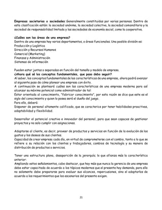 21
Empresas societarias o sociedades: Generalmente constituidas por varias personas. Dentro de
esta clasificación están: la sociedad anónima, la sociedad colectiva, la sociedad comanditaria y la
sociedad de responsabilidad limitada y las sociedades de economía social, como la cooperativa.
¿Cuáles son las áreas de una empresa?
Dentro de una empresa hay varios departamentos, o áreas funcionales. Una posible división es:
Producción y Logística
Dirección y Recursos Humanos
Comercial (Marketing)
Finanzas y Administración
Sistemas de información
Pueden estar juntas o separadas en función del tamaño y modelo de empresa.
¿Ahora qué sé los conceptos fundamentales, que paso debo seguir?
Al saber, los conceptos fundamentales de las características de una empresa, ahora podrá avanzar
al siguiente paso de cómo planear una empresa con éxito.
A continuación se planteará cuáles son las características de una empresa moderna para así
alcanzar su máximo potencial como administrador de tal:
Estar orientada al conocimiento, "fabricar conocimiento", por esta razón se dice que este es el
siglo del conocimiento y quien lo posea será el dueño del juego.
Para ello, deberá:
Disponer de personal altamente calificado, que se caracterice por tener habilidades proactivas,
adaptabilidad y flexibilidad.
Desarrollar el potencial creativo e innovador del personal, para que sean capaces de gestionar
proyectos y no solo cumplir con asignaciones.
Adaptarse al cliente, es decir, proveer de productos y servicios en función de la evolución de los
gustos y los deseos de sus clientes.
Capacidad de crear empresa cada día, en virtud de comprometerse con el cambio, tanto a lo que se
refiere a su relación con los clientes y trabajadores, cambios de tecnología y su manera de
distribución de productos o servicios.
Tener una estructura plana, desaparición de la jerarquía; lo que afianza más la característica
anterior:
Ampliando estos señalamientos, cabe destacar, que hoy más que nunca la gerencia de una empresa
debe estar capacitada de acuerdo a los tópicos modernos que el presente hoy demanda, para ello
no solamente debe prepararse para evaluar sus alcances, repercusiones, sino el adaptarlos de
acuerdo a los requerimientos que los escenarios del presente exigen.
 