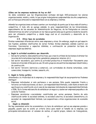 22
¿Cómo son las empresas modernas de hoy en día?
Se debe considerar que las Organizaciones exitosas del siglo XXI promueven los valores
organizacionales, misión y visión, lo que origina trabajadores comprometidos de alta competencia,
pro-activos que antecede la responsabilidad con su empresa y clientes.
Además las organizaciones exitosas cuentan con tecnología de punta que la hace más eficiente y
competitiva. A todo ello se agrega además, la gran responsabilidad de las Universidades,
especialmente de las escuelas de Administración de Negocios, de los Postgrados en ciencias
Administrativas de estar actualizado en los tópicos gerenciales que la gerencia moderna necesita
para ser altamente competitivo y desde luego aval en el crecimiento y desarrollo de la
organización.
3.5. Otros tipos de sociedades
Existen numerosas diferencias entre unas empresas y otras. Sin embargo, según en qué aspecto
nos fijemos, podemos clasificarlas de varias formas. Dichas empresas, además cuentan con
funciones, funcionarios y aspectos disímiles, a continuación se presentan los tipos de
empresas según sus ámbitos.
a. Según la actividad económica que desarrolle
o Del sector primario, básicamente extractivas, que crean la utilidad de los bienes al obtener los
recursos de la naturaleza (agrícolas, ganaderas, pesqueras, mineras, etc.).
o Del sector secundario, que centra su actividad productiva al transformar físicamente unos
bienes en otros más útiles para su uso. En este grupo se encuentran las empresas industriales y
de construcción.
o Del sector terciario (servicios y comercio), con actividades de diversa naturaleza, como
comerciales, transporte, turismo, asesoría, etc.
b. Según la forma jurídica
Atendiendo a la titularidad de la empresa y la responsabilidad legal de sus propietarios. Podemos
distinguir:
o Empresas individuales: si solo pertenece a una persona. Esta puede responder frente a
terceros con todos sus bienes, es decir, con responsabilidad ilimitada, o sólo hasta el monto del
aporte para su constitución, en el caso de las empresas individuales de responsabilidad limitada
o EIRL. Es la forma más sencilla de establecer un negocio y suelen ser empresas pequeñas o de
carácter familiar.
o Empresas societarias o sociedades: constituidas por varias personas. Dentro de esta
clasificación están: la sociedad anónima, la sociedad colectiva, la sociedad comanditaria y la
sociedad de responsabilidad limitada. Las cooperativas u otras organizaciones de economía
social.
c. Según su dimensión
No hay unanimidad entre los economistas a la hora de establecer qué es una empresa grande o
pequeña, puesto que no existe un criterio único para medir el tamaño de la empresa. Los
principales indicadores son: el volumen de ventas, el capital propio, número de trabajadores,
 