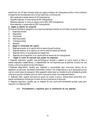 23
beneficios, etc. El más utilizado suele ser según el número de trabajadores. Este criterio delimita
la magnitud de las empresas de la forma mostrada a continuación:
· Microempresa si posee menos de 10 trabajadores.
· Pequeña empresa: si tiene menos de 50 trabajadores.
· Mediana empresa: si tiene un número entre 50 y 250 trabajadores.
· Gran empresa: si posee más de 250 trabajadores.
d. Según su ámbito de actuación
En función del ámbito geográfico en el que las empresas realizan su actividad, se pueden distinguir
1. Empresas locales
2. Regionales
3. Nacionales
4. Multinacionales
5. Transnacionales
6. Mundial
e. Según la titularidad del capital
1. Empresa privada: si el capital está en manos de particulares
2. Empresa pública: si el capital y el control está en manos del Estado
3. Empresa mixta: si la propiedad es compartida
4. Empresa de autogestión: si el capital está en manos de los trabajadores
f. Según la cuota de mercado que poseen las empresas
1. Empresa aspirante: aquélla cuya estrategia va dirigida a ampliar su cuota frente al líder y
demás empresas competidoras, y dependiendo de los objetivos que se plantee, actuará de una
forma u otra en su planificación estratégica.
2. Empresa especialista: aquélla que responde a necesidades muy concretas, dentro de un
segmento de mercado, fácilmente defendible frente a los competidores y en el que pueda actuar
casi en condiciones de monopolio. Este segmento debe tener un tamaño lo suficientemente grande
como para que sea rentable, pero no tanto como para atraer a las empresas líderes.
3. Empresa líder: aquélla que marca la pauta en cuanto a precio, innovaciones, publicidad, etc.,
siendo normalmente imitada por el resto de los actuantes en el mercado.
4. Empresa seguidora: aquélla que no dispone de una cuota suficientemente grande como para
inquietar a la empresa líder.
3.6. Procedimiento y requisitos para la constitución de una empresa
 