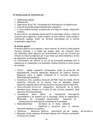 26
El entorno actual se caracteriza por:
 Cambios muy rápidos.
 Globalización.
 Importancia de las TIC -Tecnologías de la Información y la Comunicación-.
 Creación de grandes grupos empresariales -oligopolios.
 Y otros cambios sociales: incorporación de la mujer al trabajo, inmigración,
etcétera.
En este entorno, las empresas han de definir su estrategia, es decir, el plan de
actuación para adaptarse y poder competir en dicho entorno. Como veremos a
continuación podemos dividir los factores relacionados con el entorno
en generales y específicos.
El entorno general
El entorno genérico de la empresa, o macro entorno, se refiere a todos aquellos
factores externos a la misma que pueden tener una influencia sobre
sus resultados. Estos aspectos son incontrolables, ya que son factores que
influyen en todas las empresas, por lo que tienen que estar presentes a la hora
de desarrollar su estrategia empresarial.
La incertidumbre del entorno es uno de los principales problemas para la
empresa por su complejidad y su dinamismo. Podemos dividirla en cuatro grupos
de variables:
 Político - legales: Legislación antimonopolio, Leyes de protección del
medioambiente, Políticas impositivas, Regulación del comercio exterior,
Regulación sobre el empleo, Promoción de la actividad empresarial,
Estabilidad gubernamental.
 Económicos: Ciclo económico, Evolución del PNB, Tipos de interés, Oferta
monetaria, Evolución de los precios, Tasa de desempleo, Ingreso
disponible, Disponibilidad y distribución de los recursos, Nivel de desarrollo.
 Socio-culturales: Evoluc ión demográfica, Distribución de la renta,
Movilidad social, Cambios en el estilo de vida, Actitud consumista, Nivel
educativo, Patrones culturales.
 Tecnológicos: Gasto público en investigación, Preocupación
gubernamental y de industria por la tecnología, Grado de obsolescencia,
Madurezde las tecnologías convencionales, Desarrollo de
nuevos productos, Velocidad de transmisión de la tecnología.
 Medioambientales: Incidencia en el medio ambiente,
beneficios y perjuicios para el entorno
ambiental inmediato y la biosfera.
 Históricos: Revolución histórica, conocimiento del ser humano, ser nacional, ur
 Religiosos: luchas religiosas, autoridad religiosa, alta influencia, pretensión
universal de la verdad.
 