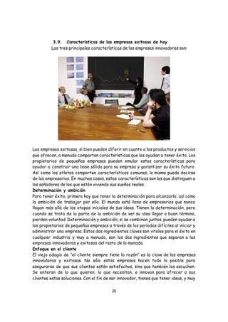 28
3.9. Características de las empresas exitosas de hoy
Las tres principales características de las empresas innovadoras son:
Las empresas exitosas, si bien pueden diferir en cuanto a los productos y servicios
que ofrecen, a menudo comparten características que las ayudan a tener éxito. Los
propietarios de pequeñas empresas pueden emular estas características para
ayudar a construir una base sólida para su empresa y garantizar su éxito futuro.
Así como los atletas comparten características comunes, lo mismo puede decirse
de los empresarios. En muchos casos, estas características son las que distinguen a
los soñadores de los que están viviendo sus sueños reales.
Determinación y ambición
Para tener éxito, primero hay que tener la determinación para alcanzarlo, así como
la ambición de trabajar por ello. El mundo está lleno de empresarios que nunca
llegan más allá de las etapas iniciales de sus ideas. Tienen la determinación, pero
cuando se trata de la parte de la ambición de ver su idea llegar a buen término,
pierden voluntad. Determinación y ambición, si se combinan juntos, pueden ayudar a
los propietarios de pequeñas empresas a través de los períodos difíciles al iniciar y
administrar una empresa. Estos dos ingredientes claves son vitales para el éxito en
cualquier industria y muy a menudo, son los dos ingredientes que separan a las
empresas innovadoras y exitosas del resto de la manada.
Enfoque en el cliente
El viejo adagio de "el cliente siempre tiene la razón" es la clave de las empresas
innovadoras y exitosas. No sólo estas empresas hacen todo lo posible para
asegurarse de que sus clientes están satisfechos, sino que también los escuchan.
Se enteran de lo que quieren, lo que necesitan, e innovan para ofrecer a sus
clientes estas soluciones. Con el fin de ser innovador, tienes que tener ideas, y muy
 