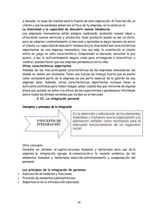 29
a menudo, tu base de clientes será la fuente de esta inspiración. Al final del día, el
cliente y sus necesidades deben ser el foco de tu empresa, no la venta en sí.
La diversidad y la capacidad de descubrir nuevas tendencias
Las empresas innovadoras están siempre cambiando, probando nuevas ideas y
ofreciendo nuevos servicios y productos. Cada producto puede no ser un éxito,
pero se adaptan constantemente al mercado y aprenden la mejor manera de servir
al cliente. La capacidad de descubrir tendencias y la diversidad son características
importantes de una empresa innovadora. Una vez más, la orientación al cliente
entra en juego en esta característica. Comprender al mercado, escuchar lo que
quiere, y ser lo suficientemente seguro como para arriesgarse a diversificar o
cambiar, pueden hacer que una empresa permanezca en la cima.
Otras características importantes
Además de las tres principales características de las empresas innovadoras, las
demás no deben ser olvidadas. Tener una fuerza de trabajo fuerte que se sienta
como verdadera parte de la empresa es una parte esencial de la gestión de una
empresa sana. Además, otras características importantes incluyen tener la
suficiente confianza para tomar riesgos, saber cuándo hay que retirarse de algunas
áreas que pueden no estar a la altura de las expectativas y permanecer informado
sobre todas las últimas variables que inciden en el mercado.
3.10. La integración personal
Conceptos y principios de la integración
Otro concepto.
Consiste en obtener el capital recursos humanos y materiales para uso de la
empresa .la integración agrupa la comunicación y la reunión armónica de los
elementos humanos y materiales, selección entretenimiento y compensación del
personal.
Los principios de la integración de personas:
 Adecuación de hombres y funciones.
 Provisión de elementos administrativos.
 Importancia de la introducción adecuada.
 