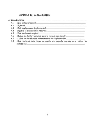 3
CAPÍTULO IV: LA PLANEACIÓN
4. PLANEACIÓN……………………………………………….……………………………………………………………………………….
4.1. ¿Qué es la planeación?..........................................................................................................
4.2. Objetivos……………………………………………………………………………………….……………………….……………
4.3. ¿Cuál es el proceso de planeación?...................................................................................
4.4. ¿Qué es la planeación de recursos?................................................................................
4.5. ¿Qué son las estrategias?..................................................................................................
4.6. ¿Cuáles son las herramientas para la toma de decisiones?........................................
4.7. ¿Cuáles son las técnicas y herramientas de la planeación?.........................................
4.8. ¿Qué factores debe tomar en cuenta una pequeña empresa para realizar su
planeación?.............................................................................................................................
 